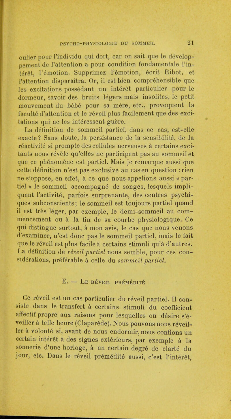 culier pour I'individu qui dort, car on sait que le develop- pement do I'altention a pour condition fondamentale I'in- t^r^t, r^motion. Supprimez I'^motion, 6crit Ribot, et I'attention disparaitra. Or, il est bien comprehensible que les excitations poss6dant un int6r6t particulier pour le dormeur, savoir des bruits 16gers mais insolites, le petit raouvement du b6b6 pour sa m^re, etc., provoquent la faculty d'attention et le r6veil plus facilement que des exci- tations qui ne les int^ressent gufere. La di^linition de sommeil partiel, dans ce cas, est-elle exacte ? Sans doute, la persistance de la sensibilit6, de la r6activil6 si prompte des cellules nerveuses certains exci- tants nous r^vfele qu'elles ne participent pas au sommeil et que ce ph6nom6ne est partiel. Mais je remarque aussi que cette definition n'est pas exclusive au cas en question :rien ne s'oppose, en effet, k ce que nous appelions aussi « par- tiel » le sommeil accompagn6 de songes, lesquels impli- quent I'activite, parfois surprenante, des centres psychi- ques subconscients; le sommeil est toujours partiel quand il est tres Uger, par exemple, le demi-sommeil au com- mencement ou la fin de sa courbe physiologique. Ce qui distingue surtout, a mon avis, le cas que nous venous d'examiner, n'est done pas le sommeil partiel, mais le fait que le r6veil est plus facile certains stimuli qu'k d'autres. La definition de reveil partiel nous semble, pour ces con- siderations, preferable a celle du sommeil partiel. E. — Le reveil premeditiS Ce reveil est un cas particulier du reveil partiel. II con- siste dans le transfert certains stimuli du coefficient affectif propre aux raisons pour lesquelles on desire s'e- veiller k telle heure (Claparede). Nous pouvons nous reveil- ler k volonte si, avant de nous endormir, nous confions un certain interet des signes exterieurs, par exemple la sonnerie d'une horloge, un certain degre de clarte du jour, etc. Dans le reveil premediie aussi, c'est TinterM,