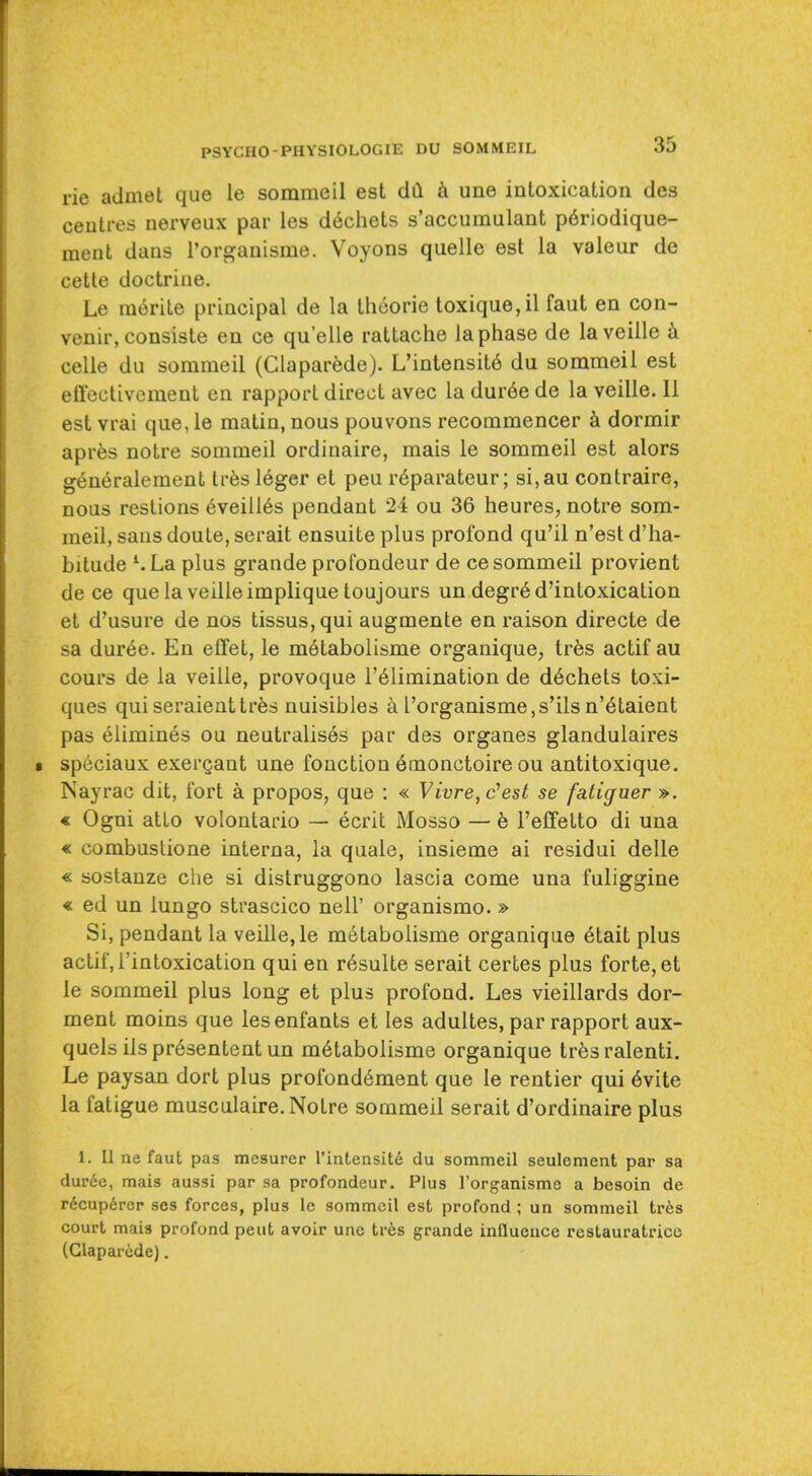 rie admet que le sommeil est dil i une intoxication des centres nerveux par les dechets s'accumulant p6riodique- ment dans i'organisme. Voyons quelle est la valeur de cetle doctrine. Le m6rite principal de la Iheorie toxique,il faut en con- venir, consiste en ce quelle rattache la phase de laveille k celle du sommeil (Claparfede). L'intensit6 du sommeil est effectivcment en rapport direct avec la dur6e de la veille. 11 est vrai que, le matin, nous pouvons recommencer k dormir apres notre sommeil ordinaire, mais le sommeil est alors generaleraent trfes leger et pen r^parateur; si,au contraire, nous restions 6veill6s pendant 24 ou 36 heures, notre som- meil, sans doule, serait ensuite plus profond qu'il n'est d'ha- bitude ^La plus grande profondeur de ce sommeil provient de ce que la veille implique toujours un degr6 d'intoxication et d'usure de nos tissus,qui augmente en raison directe de sa duree. En eflfet, le m6tabolisme organique, tr6s actif au cours de la veille, provoque I'^limination de d6chets toxi- ques qui seraienttres nuisibles ^ I'organisme,s'ils n'6taient pas elimin6s ou neutralises par des organes glandulaires spiiciaux exergant une fonction 6monctoire ou antitoxique. Nayrac dit, fort a propos, que : « Vivre,c''est se fatiguer ». « Ogni atLo volontario — 6crit Mosso — b I'effelto di una « combuslione interna, la quale, insieme ai residui delle « sostanze die si distruggono lascia come una fuliggine « ed un lungo strascico nell' organismo. » Si, pendant la veille, le m6tabolisme organique 6tait plus actif, I'intoxication qui en r6sulte serait certes plus forte, et le sommeil plus long et plus profond. Les vieillards dor- ment moins que lesenfants et les adultes, par rapport aux- quels iispr^sententun m6tabolisme organique tresralenti. Le paysan dort plus profond6ment que le rentier qui 6vite la fatigue musculaire. Notre sommeil serait d'ordinaire plus 1. II ne faut pas mesurer I'intensitd du sommeil seulement par sa duree, mais aussi par sa profondeur. Plus rorganisme a besoin de r6cup6rcr ses forces, plus le sommeil est profond ; un sommeil Irks court mais profond pent avoir une trfes grande influence restauratrice (Glaparede).