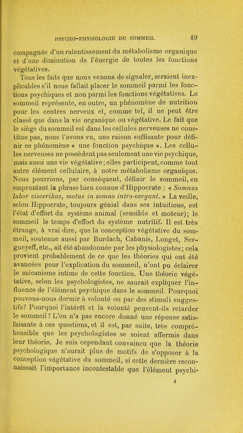 compagn^e d'un ralentissementdu m6tabolisme organique et d'lme diminution de I'^nergie de toutes les Ibnctions v6g6talives. Tons les faits que nous venons de signaler, seraient inex- plicables s'il nous fallait placer le sommeil parjni les fonc- Uons psychiques et non parmi les fonctions v6g6tatives. Le sommeil repr6sente, en outre, un ph6nomene de nutrition pour les centres nerveux et, comme tel, il ne pent 6tre classe que dans la vie organique ou v6g6tative. Le fait que le sifege du sommeil est dans les cellules nerveuses ne cons- titue pas, nous I'avons vu, une raison suffisante pour d6fi- nir ce ph6nomene « une fonction psychique ». Les cellu- les nerveuses ne possedent pas seulement une vie psychique, maisaussi une vie vegetative ;elles participent, comme tout autre element cellulaire, k notre m6tabolisme organique. Nous pourrions, par consequent, d6finir le sommeil, en empruntant la phrase bien connue d'Hippocrate : « Somnus labor visceribus, motus in soinno intro-vergunt. » La veille, selon Hippocrate, toujours g6nial dans ses intuitions, est I'etat d'effort du systeme animal (sensible et moteur); le sommeil le temps d'effort du systeme nutritif. II est tres strange, k vrai dire, que la conception vegetative du som- meil, soutenue aussi par Burdach, Cabanis, Longet, Ser- gueyeff, etc., ait 6t6 abandonn6e par les physiologistes; cela provient probablement de ce que les theories qui ont 6t6 avancees pour I'explication du sommeil, n'ont pu 6clairer le mecanisme intime de cette fonction. Une th6orie vege- tative, selon les psychologistes, ne saurait expliquer I'in- fluence de I'eieraent psychique dans le sommeil. Pourquoi pouvons-nous dormir volonte ou par des stimuli sugges- tifs? Pourquoi I'interet et la volonte peuvent-ils retarder le sommeil? L'on n'a pas encore donne une reponse satis- faisante k ces questions, et il est, par suite, tres compre- hensible que les psychologistes se soient affermis dans leur theorie. Je suis cependant convaincu que la theorie psychologique n'aurait plus de motifs de s'opposer k la conception vegetative du sommeil, si cette dernifere recon- naissait rimportance incontestable que I'eiement psychi- 4