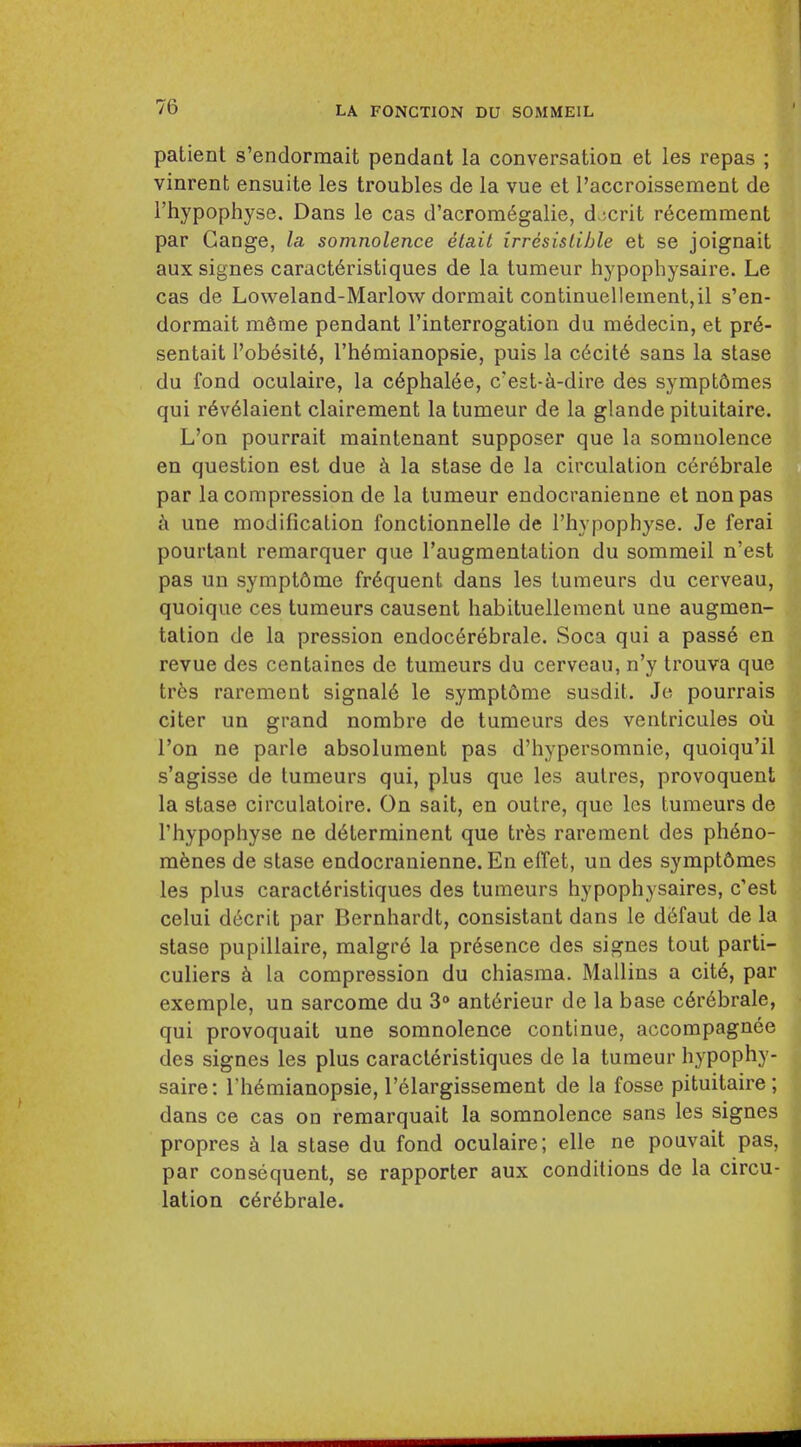 patient s'endormait pendant la conversation et les repas ; vinrent ensuite les troubles de la vue et I'accroissement de i'hypophyse. Dans le cas d'acrom^galie, d.jcrit r6cemment par Gange, la somnolence etait irresistible et se joignait aux signes caract6ristiques de la tumeur hypophysaire. Le cas de Loweland-Marlow dormait continuelleinent,il s'en- dormait m6me pendant I'interrogation du medecin, et pr6- sentait I'obesit6, I'h^raianopsie, puis la c6cit6 sans la stase du fond oculaire, la c6phalee, c'est-^-dire des symptdmes qui r6v61aient clairement la tumeur de la glande pituitaire. L'on pourrait maintenant supposer que la somnolence en question est due k la stase de la circulation cerebrale par la compression de la tumeur endocranienne et non pas une modification fonctionnelle de I'hypophyse. Je ferai pourtant remarquer que I'augmentation du sommeil n'est pas un sympt6me frequent dans les tumeurs du cerveau, quoique ces tumeurs causent habituellement une augmen- tation de la pression endoc6rebrale. Soca qui a pass6 en revue des centaines de tumeurs du cerveau, n'y trouva que trbs rarement signal6 le symptdme susdit. Je pourrais citer un grand nombre de tumeurs des ventricules oil Ton ne parle absolument pas d'hypersomnie, quoiqu'il s'agisse de tumeurs qui, plus que les aulres, provoquent la stase circulatoire. On sait, en outre, que les tumeurs de I'hypophyse ne d^terrainent que tr^s rarement des ph6no- menes de stase endocranienne. En elTet, un des sympt6mes les plus caract6ristiques des tumeurs hypophysaires, c'est celui dccrit par Bernhardt, consistant dans le d6faut de la stase pupillaire, malgre la pr6sence des signes tout parti- culiers la compression du chiasma. Mallins a cit6, par exemple, un sarcome du 3° ant6rieur de la base c6r6brale, qui provoquait une somnolence continue, accompagnee des signes les plus caracteristiques de la tumeur hypophy- saire: rh6mianopsie, I'elargissement de la fosse pituitaire; dans ce cas on remarquait la somnolence sans les signes propres k la stase du fond oculaire; elle ne pouvait pas, par consequent, se rapporter aux conditions de la circu- lation c6r6brale.