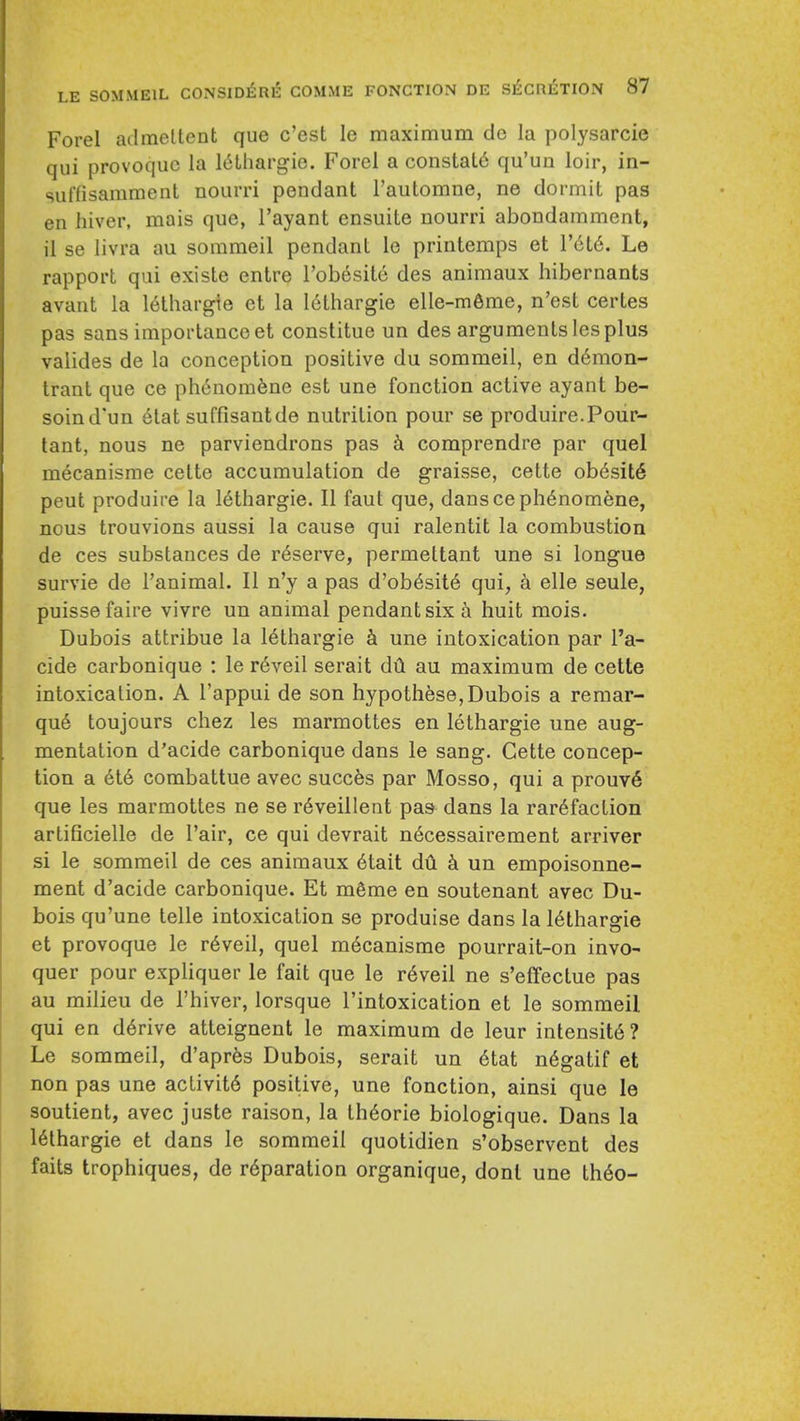 Forel ailmeltent que c'est le maximum do la polysarcie qui provoquc la l^thargie. Forel a constats qu'un loir, in- suffisamment nourri pendant I'automne, ne dormit pas en hiver, mais que, I'ayant ensuile nourri abondamment, il se livra au sommeil pendant le printemps et V616. Le rapport qui existe entre ToWsile des animaux hibernants avant la 16lhargie et la 16thargie elle-m6me, n'est certes pas sans importance et constitue un des arguments les plus valides de la conception positive du sommeil, en d6mon- trant que ce phcnom6ne est une fonction active ayant be- soind'un etat suffisautde nutrition pour se produire.Pour- tant, nous ne parviendrons pas comprendre par quel mecanisme cette accumulation de graisse, cette ob6sit6 pent produire la 16thargie. II faut que, dansceph6nomene, nous trouvions aussi la cause qui ralentit la combustion de ces substances de reserve, permeltant une si longue survie de I'animal. II n'y a pas d'ob6sit6 qui, a elle seule, puissefaire vivre un animal pendant six a huit mois. Dubois attribue la 16thargie h une intoxication par I'a- cide carbonique : le r6veil serait dil au maximum de cette intoxication. A I'appui de son hypothese, Dubois a remar- qu6 toujours chez les marmottes en lethargic une aug- mentation d'acide carbonique dans le sang. Cette concep- tion a 6t6 combattue avec succes par Mosso, qui a prouv6 que les marmottes ne se r6veillent pas dans la rarefaction artificielle de Pair, ce qui devrait n6cessairement arriver si le sommeil de ces animaux 6tait du k un empoisonne- ment d'acide carbonique. Et mgme en soutenant avec Du- bois qu'une telle intoxication se produise dans la 16thargie et provoque le r6veil, quel m6canisme pourrait-on invo- quer pour expliquer le fait que le r6veil ne s'effectue pas au milieu de I'hiver, lorsque I'intoxication et le sommeil qui en derive atteignent le maximum de leur intensit6? Le sommeil, d'aprfes Dubois, serait un 6tat n6gatif et non pas une activit6 positive, une fonction, ainsi que le soutient, avec juste raison, la th6orie biologique. Dans la lethargic et dans le sommeil quotidien s'observent des faits trophiques, de reparation organique, donl une the©-