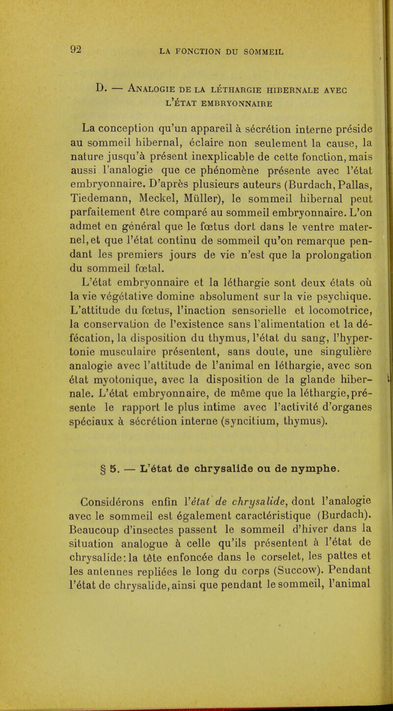 I D. — Analogie de la lethargie hibernale avec l'etat embryonnaire La conception qu'un appareil k s6cr6tion interne preside au sommeil hibernal, 6claire non seulement la cause, la nature jusqu'^i present inexplicable de cette fonction, mais aussi I'analogie que ce ph6nomfene pr6sente avec l'etat embryonnaire. D'apr^s plusieurs auteurs (Burdach, Pallas, Tiedemann, Meckel, Miiller), le sommeil hibernal peut parfaitement 6tre compar6 au sommeil embryonnaire. L'on admet en general que le fcetus dort dans le ventre mater- nel,et que l'etat continu de sommeil qu'on remarque pen- dant les premiers jours de vie n'est que la prolongation du sommeil fcetal. L'6tat embryonnaire et la 16thargie sont deux 6tats ou la vie v6g6tative domine absolument sur la vie psychique. L'attitude du foetus, I'inaction sensorielle et locomotrice, la conservation de I'existence sans Talimentation et la d6- f6cation, la disposition du thymus, l'etat du sang, I'hyper- tonie rausculaire pr6sentent, sans doute, une singulifere analogie avec l'attitude de I'animal en 16thargie, avec son 6tat myotonique, avec la disposition de la glande hiber- nale. L'6tat embryonnaire, de m6me que la 16thargie,pr6- sente le rapport le plus intime avec I'activit^ d'organes sp6ciaux s6cr6tion interne (syncitiura, thymus). § 5. — L'6tat de chrysalide ou de nymphe. Consid6rons enfin Velat de chrysalide, dont I'analogie avec le sommeil est 6galement caract6ristique (Burdach). Beaucoup d'insectes passent le sommeil d'hiver dans la situation analogue celle qu'ils pr6sentent k r6tat de chrysalide: la t6te enfonc6e dans le corselet, les pattes et les anleunes repli6es le long du corps (Succow). Pendant r6tat de chrysalide, ainsi que pendant le sommeil, I'animal