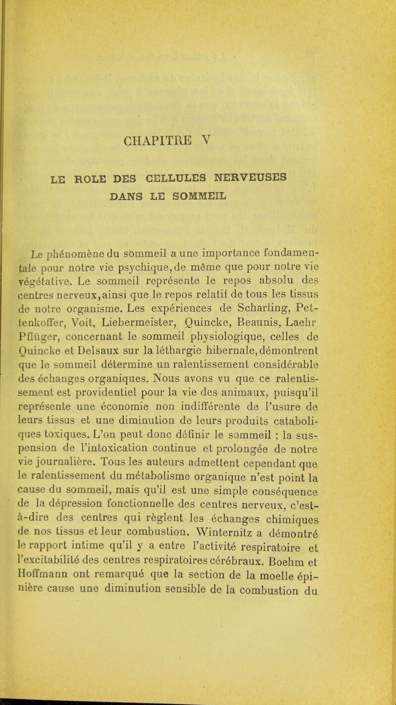 LE ROLE DES CELLULES NERVEUSES DANS LE SOMMEIL Le ph6nomenedu sbmmeil a une importance fondamen- tale pour notre vie psychique,de meme que pour notre vie vegetative. Le sommeil repr6sente le repos absolu des centres nerveux,ainsi que le repos relatif de tous les tissus de notre organisme. Les experiences de Scharling, Pet- lenkofTer, Voit, Liebermeister, Quincke, Beaunis, Laehr Pfliiger, concernant le sommeil physiologique, celles de Quincke et Delsaux sur la lethargic hibernate, demontrent que le sommeil determine un ralentissement considerable des ^changes organiques. Nous avons vu que ce ralentis- sement est providentiel pour la vie des animaux, puisqu'il repr^sente une Economic non indifTerente de I'usure de leurs tissus et une diminution de leurs produits cataboli- ques toxiques. L'on peut done dcfinir le sommeil : la sus- pension de I'intoxication continue et prolong6e de notre vie journalicre. Tous les auteurs admettent cependant que le ralentissement du m6tabolisme organique n'est point la cause du sommeil, mais qu'il est une simple cons6quence de la depression fonctionnelle des centres nerveux, c'est- ^i-dire des centres qui rfeglent les 6changes chimiques de nos tissus et leur combustion. Winternitz a demontr6 le rapport intime qu'il y a entre I'activite respiratoire et I'excitabilite des centres respiratoires c6r6braux. Boehm et Hoffmann ont reraarqu6 que la section de la moelle epi- ni^re cause une diminution sensible de la combustion du