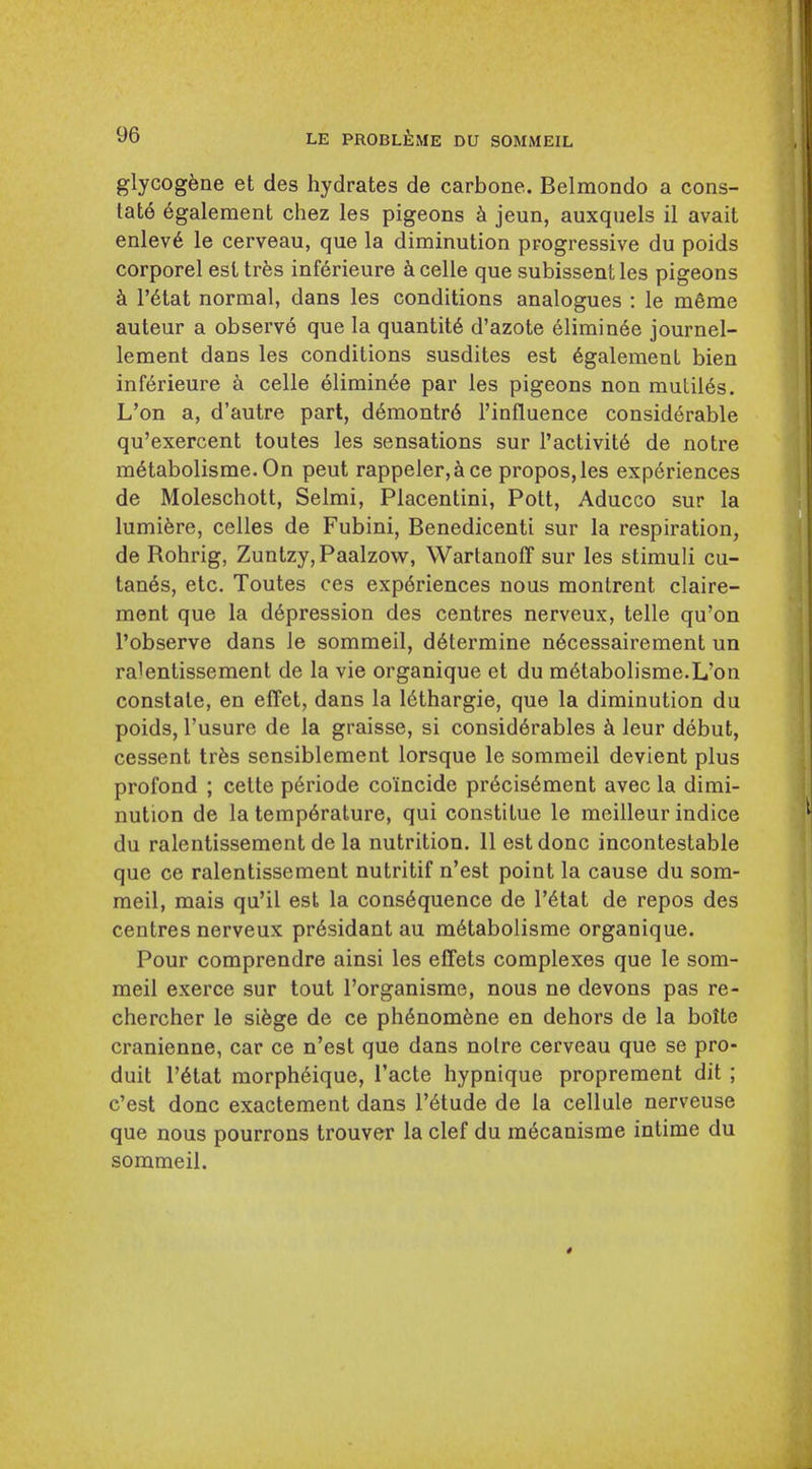 glycogene et des hydrates de carbone. Belmondo a cons- tat6 6galement chez les pigeons jeun, auxquels il avait enlev6 le cerveau, que la diminution progressive du poids corporel est tres inferieure ^celle que subissentles pigeons k r6tat normal, dans les conditions analogues : le m6me auteur a observ6 que la quantity d'azote elimin6e journel- lement dans les conditions susdites est 6galemenL bien inf6rieure a celle 61imin6e par les pigeons non muLil6s. L'on a, d'autre part, d6montr6 I'influence considerable qu'exercent toutes les sensations sur I'activitd de notre m6tabolisme. On pent rappeler,&ce propos,les exp6riences de Moleschott, Selmi, Placentini, Pott, Aducco sur la lumi6re, celles de Fubini, Benedicenti sur la respiration, de Rohrig, Zuntzy,Paalzow, WartanofT sur les stimuli cu- tanes, etc. Toutes ces experiences nous montrent claire- ment que la depression des centres nerveux, telle qu'on I'observe dans le sommeil, determine n6cessairement un ralenlissement de la vie organique et du m6tabolisme.L'on constate, en effct, dans la lethargic, que la diminution du poids, I'usure de la graisse, si considerables leur debut, cessent trfes scnsiblement lorsque le sommeil devient plus profond ; cette periode coincide precis6ment avec la dimi- nution de la temperature, qui constitue le mcilleur indice du ralentissement de la nutrition. 11 est done incontestable que ce ralentissement nutritif n'est point la cause du som- meil, mais qu'il est la consequence de I'etat de repos des centres nerveux president au metabolisme organique. Pour comprendre ainsi les effets complexes que le som- meil exerce sur tout I'organisme, nous ne devons pas re- chercher le siege de ce phenomene en dehors de la bolte cranienne, car ce n'est que dans noire cerveau que se pro- duit retat morpheique, I'acte hypnique proprement dit ; c'est done exactement dans I'etude de la cellule nerveuse que nous pourrons trouver la clef du mecanisme intime du sommeil.