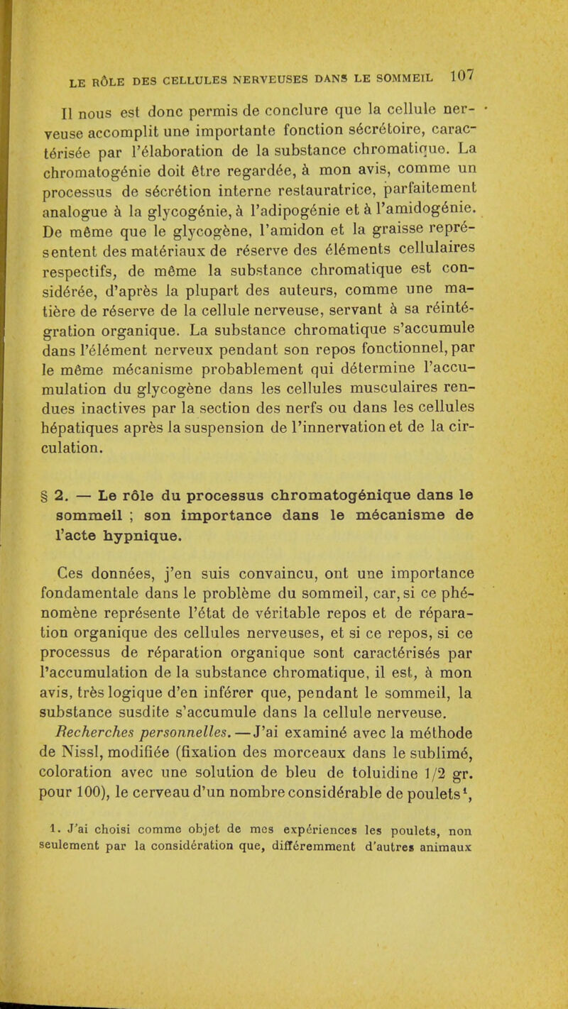 II nous est done perrais de conclure que la cellule ner- • veuse accomplit une importante fonction s6cr6toire, carac- I6ns6e par I'^laboration de la substance chromatioue. La chromatog6nie doit 6tre regard6e, k mon avis, comme un processus de s6cr6tion interne restauratrice, parfaitement analogue k la glycog6nie, k radipog6nie et k I'amidogdnie. De m6me que le glycog^ne, ramidon et la graisse repr6- sentent des mat6riaux de reserve des 616ments cellulaires respectifs, de m6me la substance chroraatique est con- sid6r6e, d'aprfes la plupart des auteurs, comme une ma- ti^re de r6serve de la cellule nerveuse, servant sa reinte- gration organique. La substance chromatique s'accumule dans I'eiement nerveux pendant son repos fonctionnel, par le m6me mecanisrae probablement qui determine I'accu- mulation du glycogene dans les cellules musculaires ren- dues inactives par la section des nerfs ou dans les cellules hepatiques apr^s la suspension de I'innervation et de la cir- culation. §2. — Le role du processus chromatog^nique dans le sommeil ; son importance dans le m6canisrae de I'acte hypnique. Ces donnees, j'en suis convaincu, ont une importance fondamentale dans le probleme du sommeil, car, si ce phe- nomfene repr6sente I'etat de veritable repos et de repara- tion organique des cellules nerveuses, et si ce repos, si ce processus de reparation organique sont caracteris6s par I'accumulation de la substance chromatique, il est, mon avis, trfeslogique d'en inferer que, pendant le sommeil, la substance susdite s'accumule dans la cellule nerveuse, Becherches personnelles.—J'ai examine avec la methode de Nissl, modifiee (fixation des morceaux dans le sublime, coloration avec une solution de bleu de toluidine 1/2 gr. pour 100), le cerveaud'un nombre considerable de poulets', 1. J'ai choisi comme objet de mes exp6rienccs les poulets, non seulement par la consideration que, difT^remment d'autres animaux