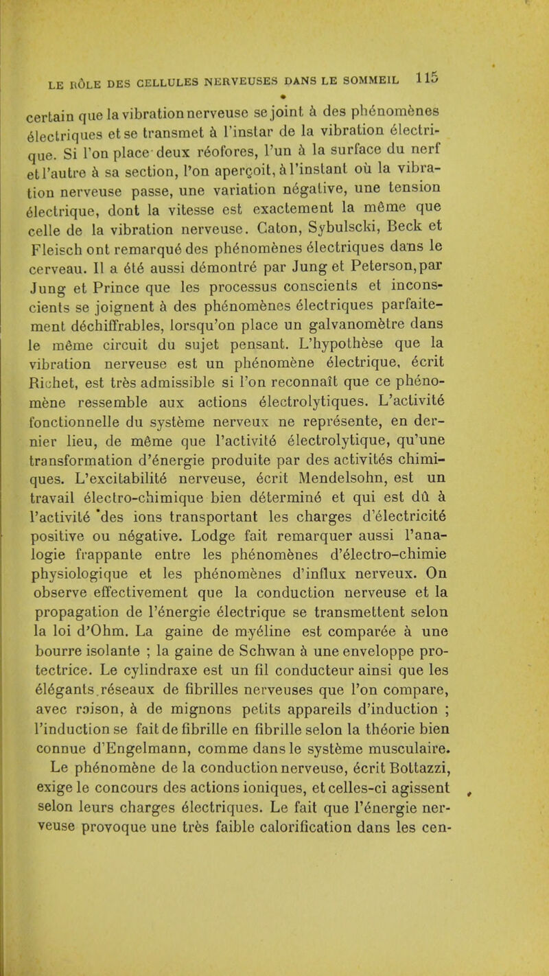 • certain que la vibration nerveuse se joint k des ph6nomfene8 61eclriqiies etse transmet Tinslar de la vibration 61ectri- que. Si Ton place deux r6ofores, I'un la surface du nerf etl'autre ^ sa section, Ton apergoit, ^I'instant ou la vibra- tion nerveuse passe, une variation n6galive, une tension 61ectrique, dont la vitesse est exactement la m6me que celle de la vibration nerveuse. Caton, Sybulscki, Beck et Fleisch ont remarqu6des ph6nomfenes 61ectriques dans le cerveau. II a 616 aussi d6montr6 par Jung et Peterson, par Jung et Prince que les processus conscients et incons- cients se joignent h des ph6nom6nes 61ectriques parfaite- ment d6chiffrables, lorsqu'on place un galvanom^tre dans le ra6me circuit du sujet pensant. L'hypothese que la vibration nerveuse est un ph6nomene 61ectrique, 6crit Richet, est trfes admissible si Ton reconnait que ce pheno- mene ressemble aux actions 61ectrolytiques. L'activit6 fonctionnelle du systeme nerveux ne represente, en der- nier lieu, de mSme que ractivit6 electrolytique, qu'une transformation d'6nergie produite par des activit6s chimi- ques. L'excitabilit6 nerveuse, 6crit Mendelsohn, est un travail electro-chimique bien d6termin6 et qui est dd k l'activit6 'des ions transportant les charges d'61ectricit6 positive ou negative. Lodge fait remarquer aussi I'ana- logie frappante entre les ph6nom6nes d'61ectro-chimie physiologique et les ph6nom6nes d'influx nerveux. On observe effectivement que la conduction nerveuse et la propagation de l'6nergie 61ectrique se transmettent selon la loi d'Ohm. La gaine de my^line est compar6e a une bourre isolanle ; la gaine de Schwan k une enveloppe pro- tectrice. Le cylindraxe est un fil conducteur ainsi que les 616gants.r6seaux de fibrilles nerveuses que Ton compare, avec roison, de mignons petits appareils d'induction ; I'induction se fait de fibrille en fibrille selon la th6orie bien connue d'Engelmann, comme dans le systfeme musculaire. Le ph6nomfene de la conduction nerveuse, 6crit Bottazzi, exige le concours des actions ioniques, etcelles-ci agissent selon leurs charges 61ectriques. Le fait que I'^nergie ner- veuse provoque une trks faible calorification dans les cen-