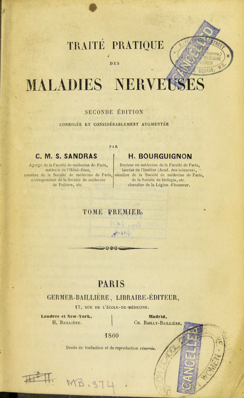 DES MALADIES NERV SECONDE EDITION CORRIG£E ET COnSIDERABLEAIENT ADGMENTEE C. M. S. SANDRAS Agi'cgc do la Faculld de medccine de Paris, niedecin de I'lldlel-Dieu, iiiembrc dc la Socieic dc oKidftcine do Paris, correspondanl de la Sociele de niedecinc do Poiliers, etc. H. BOURGUIGNON Docleur en medecine de la Facidle do Paris, laureat de I'lnsiilul (Acad, des'^ciences), inombre dc la Sociele de medecine do Paris, de la Sociele de bioloRio, etc. chevalier de la Legion d'lionncur. TOME yREMIER-. PARIS GERMER-BAILLIERE, LIBRAIRE-EDITEUR, 17, nuE DE l'ecole-de-uedecine. Loii<lrc» ct IVcw-York, H. BAILLltBE. Madrid, Ch. Bailly-Bailliere. 1860 Droits de traduction Bt de reproduction rcserret. /C