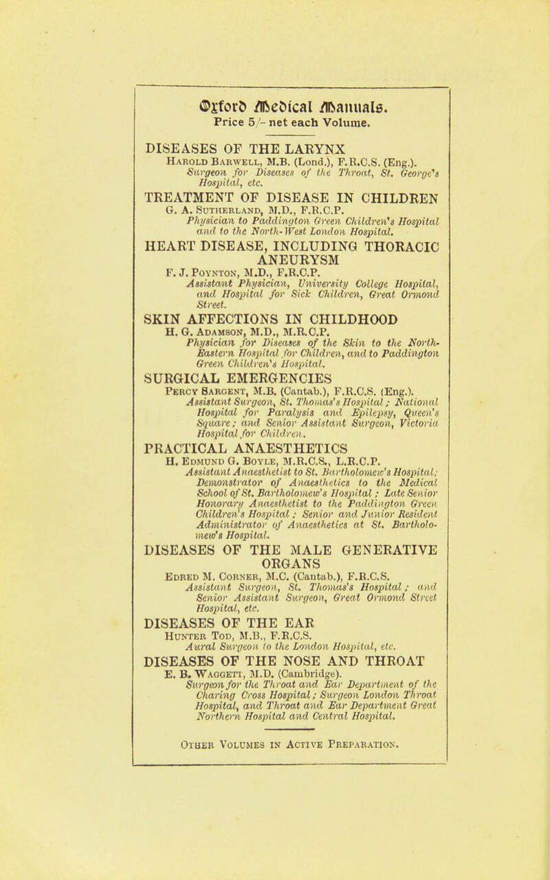 ®£fov& jflfte&ical /Bianualg. Price 5/- net each Volume. DISEASES OF THE LARYNX Harold Barwell, M.B. (Lond.), F.R.C.S. (Eng.). Surgeon for Diseases of the Throat, St, Oeorge^s Hospital, etc. TREATMENT OF DISEASE IN CHILDREN G. A. Sutherland, M.D., F.R.C.P. Physician to Paddington Oreen Childreii's Hosintal and to the North- West London Hospital, HEART DISEASE, INCLUDING THORACIC ANEURYSM F. J. POYKTON, M.D., F.R.C.P. Assistant Physician, University College Hospital, and Hospital for Sick Children, Great Omiond Street. SKIN AFFECTIONS IN CHILDHOOD H. G. Adamson, M.D., M.R.C.P. Physician for Diseases of the Skin to the North- Eastern Hospital for Children, and to Paddington Green Children's Uospilal. SURGICAL EMERGENCIES Percy Sargent, M.B. (Cantab.), F.R.C.S. (Eng.). Assistant Surgeon, St, Thomas's Hospital; National Hospital for Paralysis and. Epilepsy, Queen's Square; ami Senior Assistant Surgeon, Victoria Hospital for Children. PRACTICAL ANAESTHETICS H. Edmund O. Boyle, M.R.C.S., L.E.C.P. Assistant Anaesthetist to St. Jiartholomcic's Hospital; Demonstrator of Anaesthetics to the Medical School of St. Bartholomew's Hospital ; Late Senior Honorary Anaesthetist to the Paddington Green Children's Hospital ; Senior and Junior Resident Administrator of Anaesthetics at St, Bartholo- meio's Hospital. DISEASES OF THE MALE GENERATIVE ORGANS Edred M. Corner, M.C. (Cantab.), F.R.C.S. Assistant Surgeon, St. I'homas's Hospital; and Senior Assistant Surgeon, Great Ormond Street Hosjntal, etc. DISEASES OF THE EAR Hunter Tod, M.B., F.R.C.S. Aural Surgeon In the London Hospital, etc. DISEASES OF THE NOSE AND THROAT E. B. Waggett, M.D. (Caiubiidge). Surgeon for the Throat and Ear Department of the Charing Cross Hospital; Surgeon London Throat Hospital, and Throat and Ear Department Great Northern Hospital and Central Hospital. Other Volumes in Active Preparation.