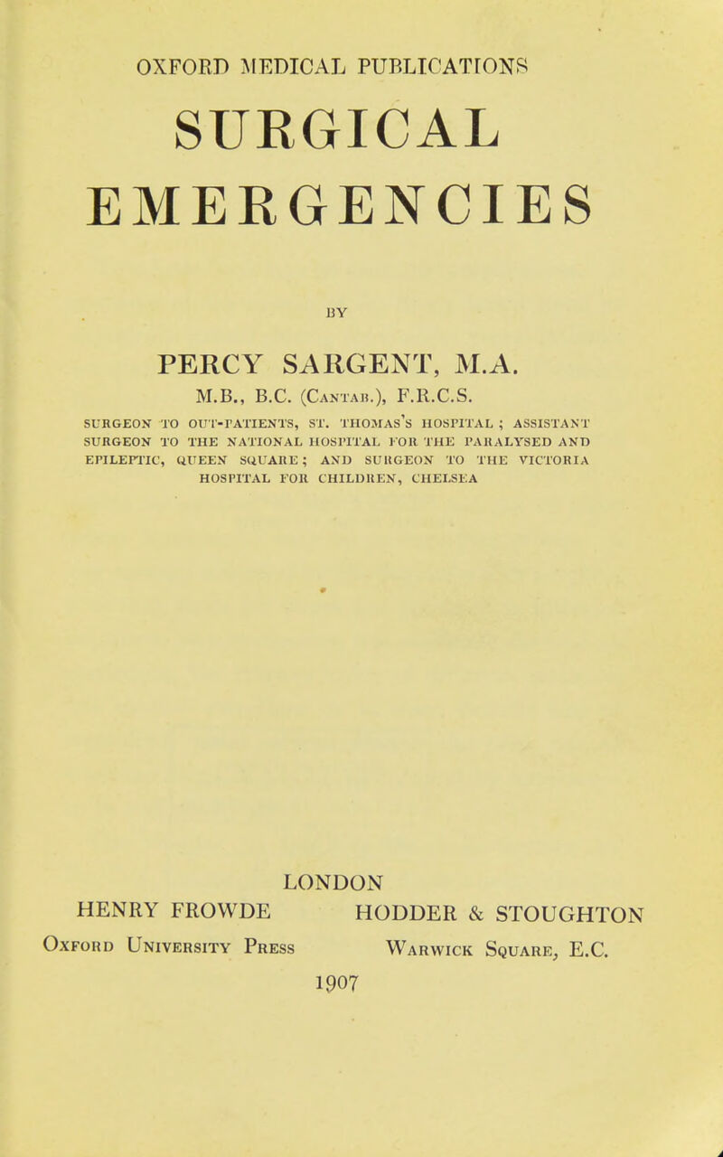 OXFORD MEDICAL PUBLICATIONS SURGICAL EMERGENCIES BY PERCY SARGENT, M.A. M.B., B.C. (Cantah.), F.R.C.S. SURGEON TO OU T-rATIENTS, ST. THOMAS's HOSPITAL ; ASSISTANT SURGEON TO THE NATIONAL HOSPITAL l OR THE PARALYSED AND EPILEPTIC, UUEEN SUUARE ; AND SUltGEON TO THE VICTORIA HOSPITAL FOR CHILDREN, CHELSEA LONDON HENRY FROWDE HODDER & STOUGHTON Oxford University Press Warwick Square, E.C. 1907