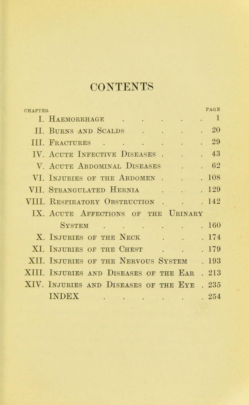 CONTENTS CHAPTER PAGE I. Haemorrhage 1 II. Burns and Scalds . . . .20 III. Fractures 29 IV. Acute Infective Diseases . . .43 V. Acute Abdominal Diseases . . 62 VI. Injuries of the Abdomen . . . 108 VII. Strangulated Hernia . . .129 VIII. Respiratory Obstruction . . .142 IX. Acute Affections of the Urinary System . . . . . . 160 X. Injuries of the Neck . . .174 XI. Injuries of the Chest . . .179 XII. Injuries of the Nervous System . 193 XIII. Injuries and Diseases of the Ear . 213 XIV. Injuries and Diseases of the Eye . 235 INDEX 254