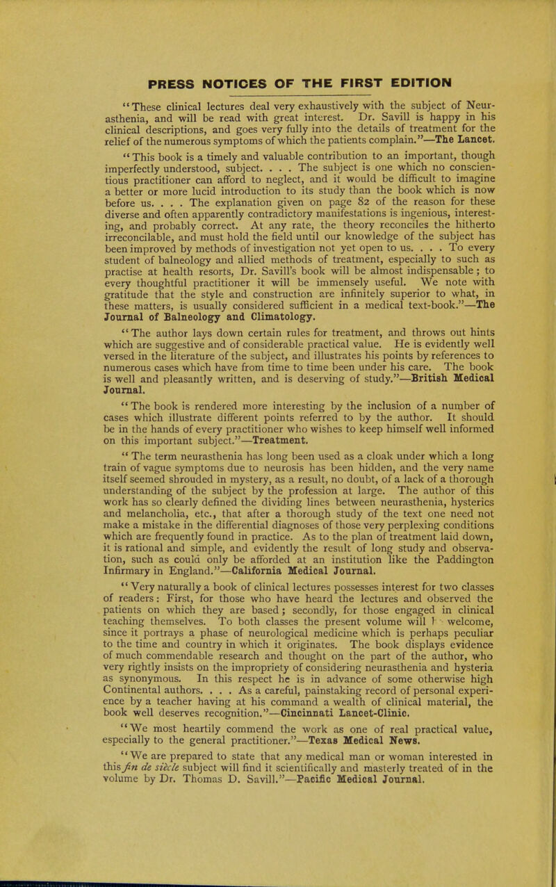 PRESS NOTICES OF THE FIRST EDITION These clinical lectures deal very exhaustively with the subject of Neur- asthenia, and will be read with great interest. Dr. Savill is happy in his cHnical descriptions, and goes very fully into the details of treatment for the relief of the numerous symptoms of which the patients complain.—The Lancet. This book is a timely and valuable contribution to an important, though imperfectly understood, subject. . . . The subject is one which no conscien- tious practitioner can afford to neglect, and it would be difficult to imagine a better or more lucid introduction to its study than the book which is now before us. . . . The explanation given on page 82 of the reason for these diverse and often apparently contradictory manifestations is ingenious, interest- ing, and probably correct. At any rate, the theory reconciles the hitherto irreconcilable, and must hold the field until our knowledge of the subject has been improved by methods of investigation not yet open to us. . . . To every student of balneology and allied methods of treatment, especially to such as practise at health resorts, Dr. Savill's book will be almost indispensable; to every thoughtful practitioner it will be immensely useful. We note with gratitude that the style and construction are infinitely superior to what, in these matters, is usually considered sufficient in a medical text-book.—The Journal of Balneology and Climatology. The author lays down certain rules for treatment, and throws out hints which are suggestive and of considerable practical value. He is evidently well versed in the literature of the subject, and illustrates his points by references to numerous cases which have from time to time been under his care. The book is well and pleasantly written, and is deserving of study.—British Medical Journal. The book is rendered more interesting by the inclusion of a number of cases which illustrate different points referred to by the author. It should be in the hands of every practitioner who wishes to keep himself well informed on this important subject.—Treatment.  The term neurasthenia has long been used as a cloak under which a long train of vague symptoms due to neurosis has been hidden, and the very name itself seemed shrouded in mystery, as a result, no doubt, of a lack of a thorough understanding of the subject by the profession at large. The author of this work has so clearly defined the dividing lines between neurasthenia, hysterics and melancholia, etc., that after a thorough study of the text one need not make a mistake in the differential diagnoses of those very perplexing conditions which are frequently found in practice. As to the plan of treatment laid down, it is rational and simple, and evidently the result of long study and observa- tion, such as could only be afforded at an institution like the Paddington Infirmary in England.—California Medical Journal.  Very naturally a book of clinical lectures possesses interest for two classes of readers: First, for those who have heard the lectures and observed the patients on which they are based ; secondly, for those engaged in clinical teaching themselves. To both classes the present volume will 1 welcome, since it portrays a phase of neurological medicine which is perhaps peculiar to the time and country in which it originates. The book displays evidence of much commendable research and thought on the part of the author, who very rightly insists on the impropriety of considering neurasthenia and hysteria as synonymous. In this respect he is in advance of some otherwise high Continental authors. ... As a careful, painstaking record of personal experi- ence by a teacher having at his command a wealth of clinical material, the book well deserves recognition.—Cincinnati Lancet-Clinic. We most heartily commend the work as one of real practical value, especially to the general practitioner.—Texas Medical News. *' We are prepared to state that any medical man or woman interested in this fin de sitcle subject will find it scientifically and masterly treated of in the volume by Dr. Thomas D. Savill.—Pacific Medical Journal.
