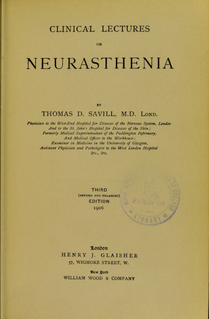 CLINICAL LECTURES ON NEURASTHENIA BV THOMAS D. SAVILL, M.D. Lond. Physician to the West-End Hospital for Diseases of the Nervous System, London And to the St. John's Hospital for Diseases of the Skin; Formerly Medical Superintendent of the Paddington Infirmary, And Medical Officer to the Workhouse ; Examiner in Medicine in the University of Glasgow, Assistant Physician and Pathologist to the West London Hospital THIRD (revised and enlakgbd) EDITION 1906 Xon6on HENRY J. GLAISHER 57, WIGMORE STREET, W. Wcvp Both WILLIAM WOOD & COMPANY