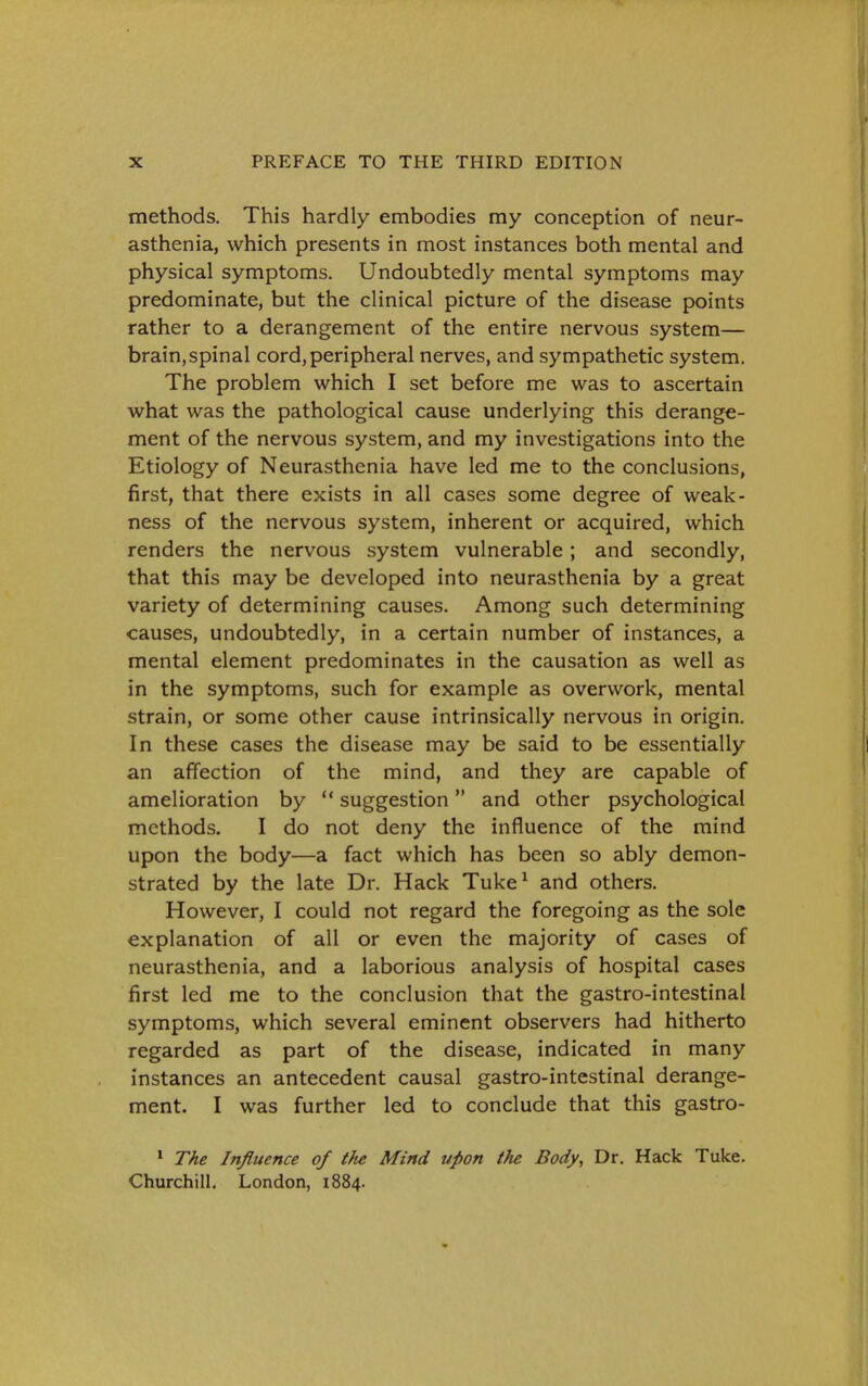 methods. This hardly embodies my conception of neur- asthenia, which presents in most instances both mental and physical symptoms. Undoubtedly mental symptoms may predominate, but the clinical picture of the disease points rather to a derangement of the entire nervous system— brain,spinal cord,peripheral nerves, and sympathetic system. The problem which I set before me was to ascertain what was the pathological cause underlying this derange- ment of the nervous system, and my investigations into the Etiology of Neurasthenia have led me to the conclusions, first, that there exists in all cases some degree of weak- ness of the nervous system, inherent or acquired, which renders the nervous system vulnerable; and secondly, that this may be developed into neurasthenia by a great variety of determining causes. Among such determining causes, undoubtedly, in a certain number of instances, a mental element predominates in the causation as well as in the symptoms, such for example as overwork, mental strain, or some other cause intrinsically nervous in origin. In these cases the disease may be said to be essentially an affection of the mind, and they are capable of amelioration by  suggestion and other psychological methods. I do not deny the influence of the mind upon the body—a fact which has been so ably demon- strated by the late Dr. Hack Tuke^ and others. However, I could not regard the foregoing as the sole explanation of all or even the majority of cases of neurasthenia, and a laborious analysis of hospital cases first led me to the conclusion that the gastro-intestinal symptoms, which several eminent observers had hitherto regarded as part of the disease, indicated in many instances an antecedent causal gastro-intestinal derange- ment. I was further led to conclude that this gastro- • The Influence of the Mind upon the Body, Dr. Hack Tuke. Churchill. London, 1884.