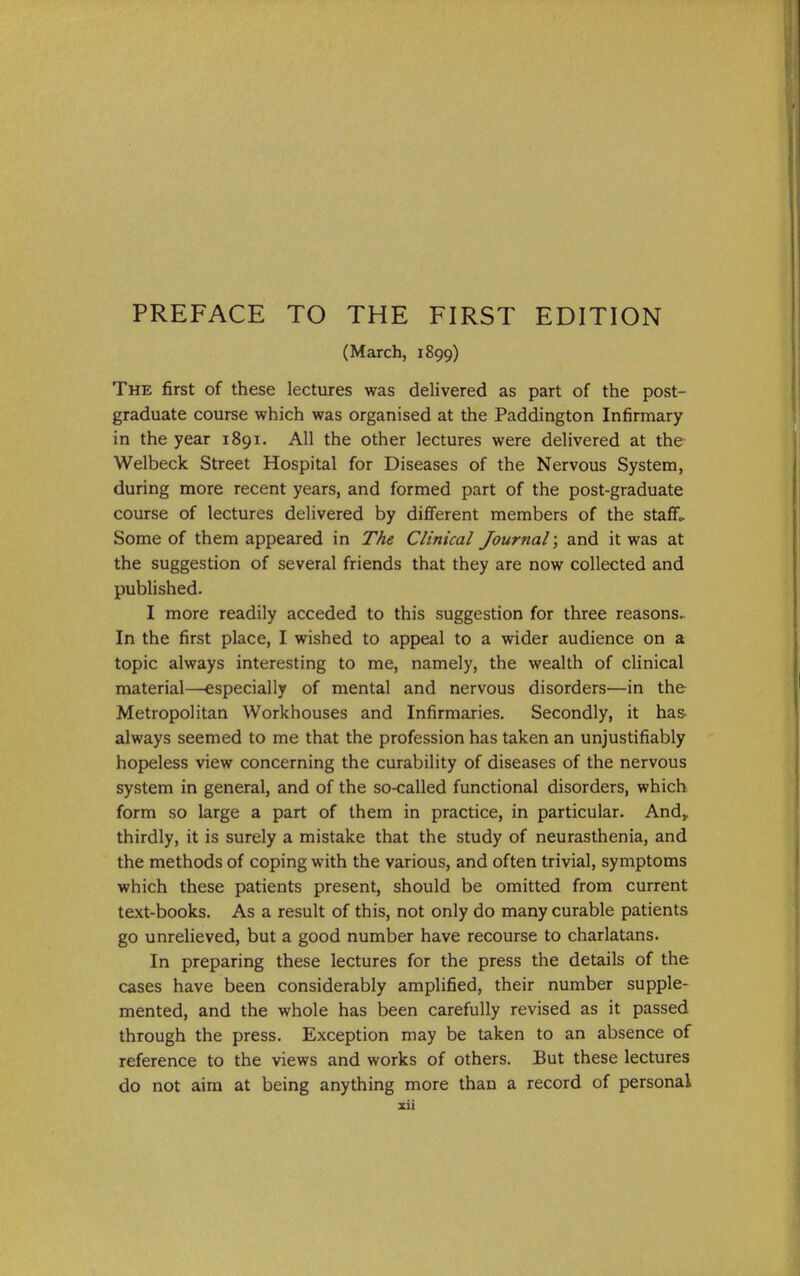 (March, 1899) The first of these lectures was delivered as part of the post- graduate course which was organised at the Paddington Infirmary in the year 1891. All the other lectures were delivered at the Welbeck Street Hospital for Diseases of the Nervous System, during more recent years, and formed part of the post-graduate course of lectures delivered by different members of the staff- Some of them appeared in The Clinical Journal; and it was at the suggestion of several friends that they are now collected and published. I more readily acceded to this suggestion for three reasons.. In the first place, I wished to appeal to a wider audience on a topic always interesting to me, namely, the wealth of clinical material—especially of mental and nervous disorders—in the Metropolitan Workhouses and Infirmaries. Secondly, it ha& always seemed to me that the profession has taken an unjustifiably hopeless view concerning the curability of diseases of the nervous system in general, and of the so-called functional disorders, which form so large a part of them in practice, in particular. And,, thirdly, it is surely a mistake that the study of neurasthenia, and the methods of coping with the various, and often trivial, symptoms which these patients present, should be omitted from current text-books. As a result of this, not only do many curable patients go unrelieved, but a good number have recourse to charlatans. In preparing these lectures for the press the details of the cases have been considerably amplified, their number supple- mented, and the whole has been carefully revised as it passed through the press. Exception may be taken to an absence of reference to the views and works of others. But these lectures do not aim at being anything more than a record of personal zii