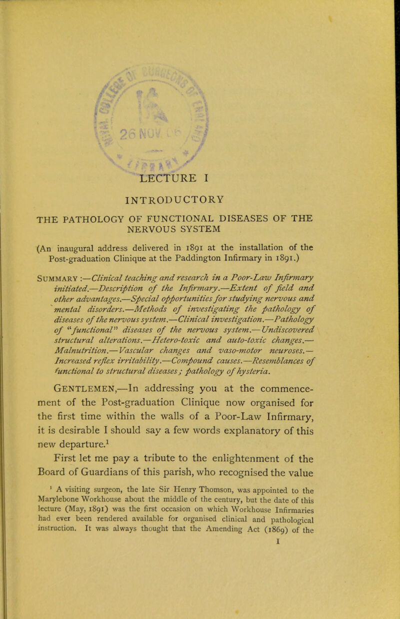 INTRODUCTORY THE PATHOLOGY OF FUNCTIONAL DISEASES OF THE NERVOUS SYSTEM (An inaugural address delivered in 1891 at the installation of the Post-graduation Clinique at the Paddington Infirmary in 1891.) Summary :—Clinical teaching and research in a Poor-Law Infirmary initiated.—Description of the Infirmary.—Extent of field and other advantages.—Special opportunities for studying nervous and mental disorders.—Methods of investigating the pathology of diseases of the nervous system.—Clinical investigation.—Pathology of ^''functional diseases of the nervous system.— Undiscovered structural alterations.—Hetero-toxic and auto-toxic changes.— Malnutrition.— Vascular changes and vaso-motor neuroses.— Increased reflex irritability.—Compound causes.—Resemblances of functional to structural diseases; pathology of hysteria. Gentlemen,—In addressing you at the commence- ment of the Post-graduation Clinique now organised for the first time within the walls of a Poor-Law Infirmary, it is desirable I should say a few words explanatory of this new departure.^ First let me pay a tribute to the enlightenment of the Board of Guardians of this parish, who recognised the value ' A visiting surgeon, the late Sir Henry Thomson, was appointed to the Marylebone Workhouse about the middle of the century, but the date of this lecture (May, 1891) was the first occasion on which Workhouse Infirmaries had ever been rendered available for organised clinical and pathological instruction. It was always thought that the Amending Act (1869) of the I