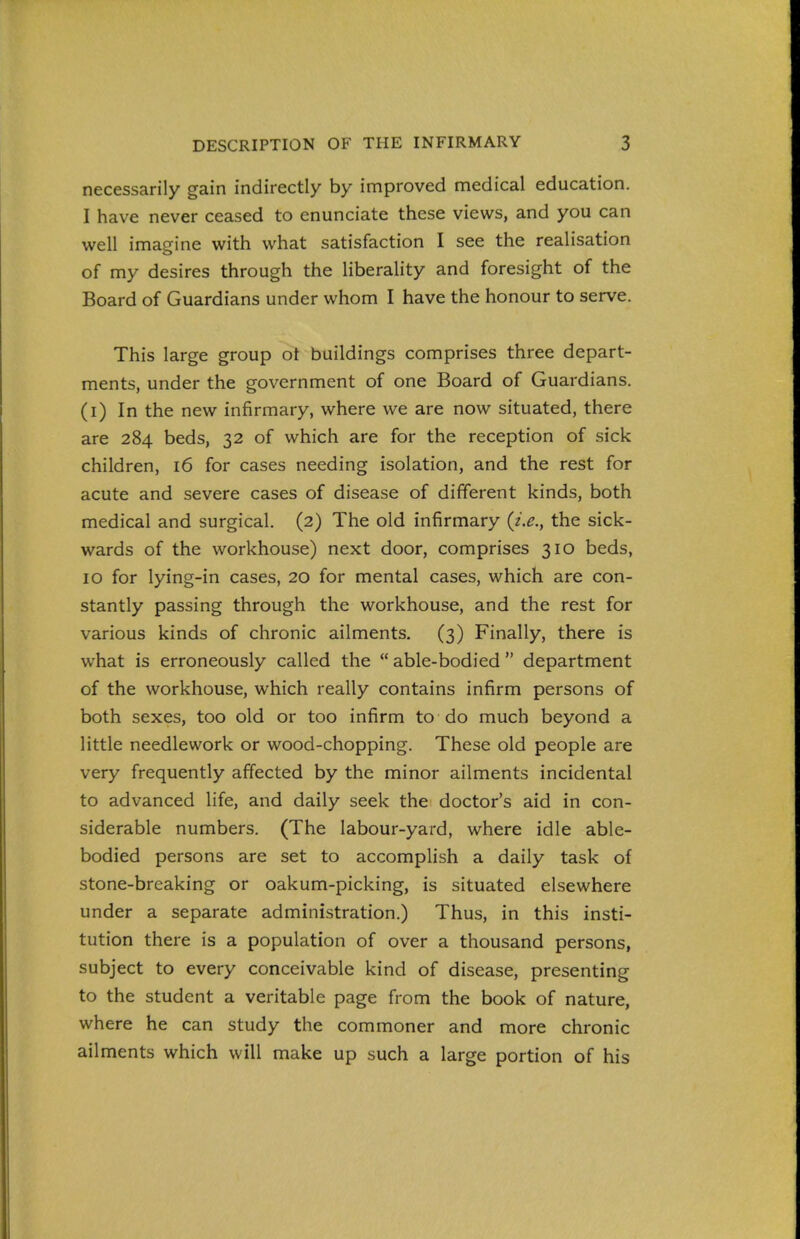 necessarily gain indirectly by improved medical education. I have never ceased to enunciate these views, and you can well imagine with what satisfaction I see the realisation of my desires through the liberality and foresight of the Board of Guardians under whom I have the honour to serve. This large group ot buildings comprises three depart- ments, under the government of one Board of Guardians, (i) In the new infirmary, where we are now situated, there are 284 beds, 32 of which are for the reception of sick children, 16 for cases needing isolation, and the rest for acute and severe cases of disease of different kinds, both medical and surgical. (2) The old infirmary {i.e., the sick- wards of the workhouse) next door, comprises 310 beds, 10 for lying-in cases, 20 for mental cases, which are con- stantly passing through the workhouse, and the rest for various kinds of chronic ailments. (3) Finally, there is what is erroneously called the  able-bodied  department of the workhouse, which really contains infirm persons of both sexes, too old or too infirm to do much beyond a little needlework or wood-chopping. These old people are very frequently affected by the minor ailments incidental to advanced life, and daily seek the doctor's aid in con- siderable numbers. (The labour-yard, where idle able- bodied persons are set to accomplish a daily task of stone-breaking or oakum-picking, is situated elsewhere under a separate administration.) Thus, in this insti- tution there is a population of over a thousand persons, subject to every conceivable kind of disease, presenting to the student a veritable page from the book of nature, where he can study the commoner and more chronic ailments which will make up such a large portion of his