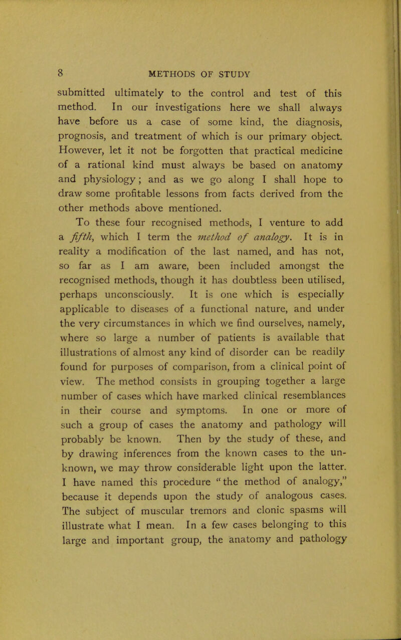 submitted ultimately to the control and test of this method. In our investigations here we shall always have before us a case of some kind, the diagnosis, prognosis, and treatment of which is our primary object. However, let it not be forgotten that practical medicine of a rational kind must always be based on anatomy and physiology; and as we go along I shall hope to draw some profitable lessons from facts derived from the other methods above mentioned. To these four recognised methods, I venture to add a fifth, which I term the vietJiod of analogy. It is in reality a modification of the last named, and has not, so far as I am aware, been included amongst the recognised methods, though it has doubtless been utilised, perhaps unconsciously. It is one which is especially applicable to diseases of a functional nature, and under the very circumstances in which we find ourselves, namely, where so large a number of patients is available that illustrations of almost any kind of disorder can be readily found for purposes of comparison, from a clinical point of view. The method consists in grouping together a large number of cases which have marked clinical resemblances in their course and symptoms. In one or more of such a group of cases the anatomy and pathology will probably be known. Then by the study of these, and by drawing inferences from the known cases to the un- known, we may throw considerable light upon the latter. I have named this procedure the method of analogy, because it depends upon the study of analogous cases. The subject of muscular tremors and clonic spasms will illustrate what I mean. In a few cases belonging to this large and important group, the anatomy and pathology