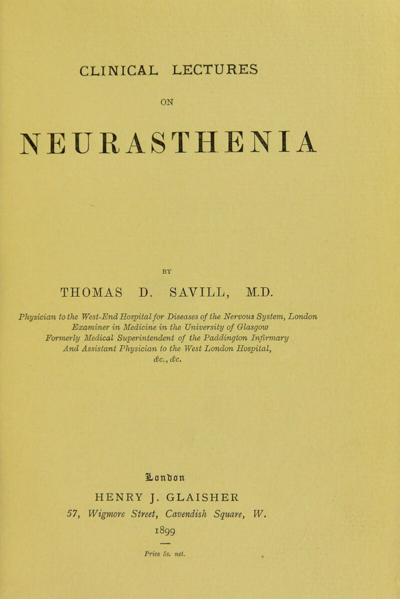 ON NEURASTHENIA BY THOMAS D. SAVILL, M.D. Physician to the West-End Hospital for Diseases of the Nervous System, London Examiner in Medicine in tlie University of Glasgow Formerly Medical Superintendent of the Paddington Infirmary And Assistant Physician to the West London Hospital, <f c., dc. HENRY J. GLAISHER 57, Wigmore Street, Cavendish Square, W. 1899 Price Ss. ncl.