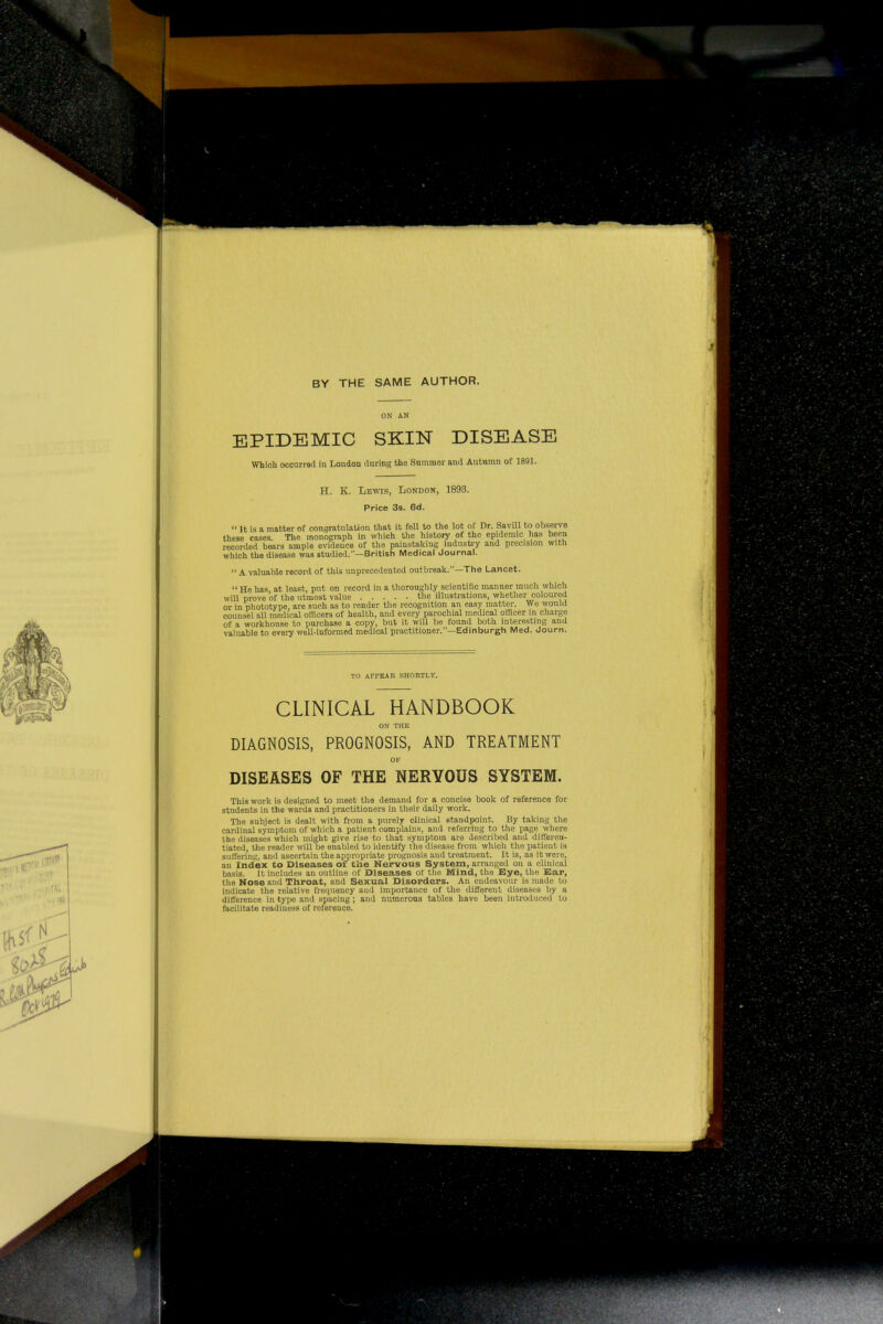 BY THE SAME AUTHOR. ON AN EPIDEMIC SKIN DISEASE Which occurred in London during the Summer and Autnmn of 1891. H. K. Lewis, London, 1893. Price 3s. Bd.  It is a matter of congratulation that it fell to the lot of Dr. Savill to obsenre these cases The monograph in which the history of the epidemic has been recorded bears ample evidence of the painstaking industry and precision with which the disease was studied.—British Medical Journal.  A valuable record of this unprecedented outbreak.—The Lancet. He has at least, put on record in a thoroughly scientific manner much which wiU prove of the utmost value the illustrations, whether coloui-ed or in phototype, are such as to render the recognition an easy matter. We would counsel all medical officers of health, and every parochial medical officer m charge of a workhouse to purchase a copy, but it will be found both interesting and valuable to every well-informed medical practitioner.—Edinburgh Med. Journ. TO APPEAR SHORTLY. CLINICAL HANDBOOK ON THE DIAGNOSIS, PROGNOSIS, AND TREATMENT OP DISEASES OF THE NERVOUS SYSTEM. This work is designed to meet the demand for a concise book of reference for students in the wards and i)ractitioners in their daily work. The subject is dealt with from a piu-ely clinical standpoint. By taking the cardinal symptom of which a patient complains, and referring to the page where the diseases which might give rise to that symptom are described and dift'eron- tiated, the reader will be enabled to identify the disease from which the patient is suffering, and ascertain the appropriate prognosis and treatment. It is, as it were, an Index to Diseases of the Nervous System, arranged on a clinical basis. It includt^s an outline of Diseases ot tliu Mind, the Eye, the Ear, the Nose and Throat, and Sexual Disorders. An endeavour is made to indicate the relative frequency and importance of the different diseases by a difference in type and spacing; and numerous tables have been introduced to facilitate readiness of reference.