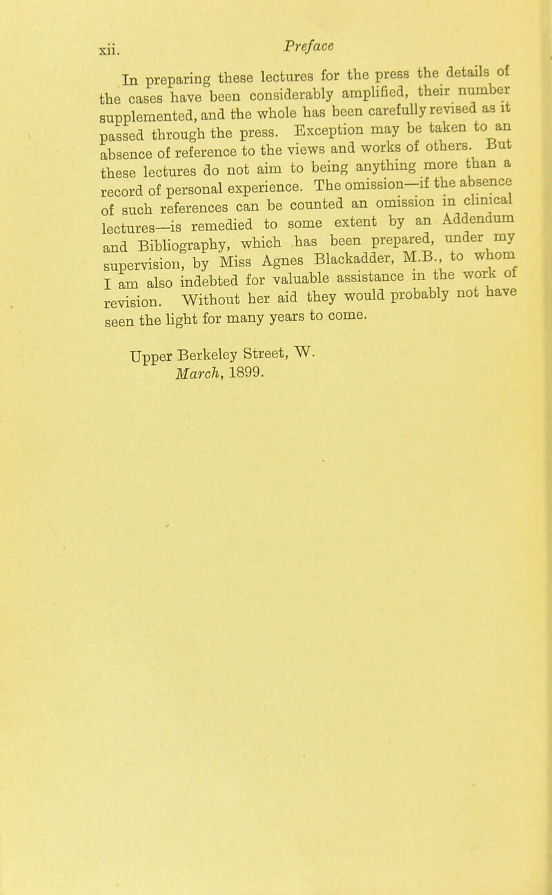 Xll. In preparing these lectures for the press the details of the cases have been considerably ampUfied, their number supplemented, and the whole has been carefully revised as it passed through the press. Exception may be taken to an absence of reference to the views and works of others But these lectures do not aim to being anything more than a record of personal experience. The omission-if the absence of such references can be counted an omission m chnical lectures-is remedied to some extent by an Addendum and BibHography, which has been prepared, under my supervision, by Miss Agnes Blackadder, M.B. to whom I am also indebted for valuable assistance m the work ot revision. Without her aid they would probably not have seen the light for many years to come. Upper Berkeley Street, W. March, 1899.