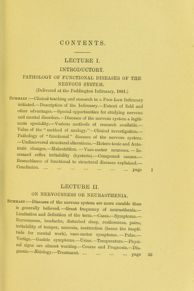 CONTENTS. LECTURE I. INTEODUCTOEY. PATHOLOGY OF FUNCTIONAL DISEASES OP THE NERVOUS SYSTEM. (Delivered at the Paddington Infirmary, 1891.) Sdmmary :—Clinical teaching and research in a Poor-Law Infirmary initiated.—Description of the Infirmary.—Extent of field and other advantages.—Special opportunities for studymg nervous and mental disorders.—Diseases of the nervous system a legiti- mate speciality.—Various methods of research available.— Value of the  method of analogy.—Clinical investigation.— Pathology of functional diseases of the nervous system. —Undiscovered structural alterations.—Hetero-toxic and Auto- toxic changes.—Mahiutrition.—Vaso-motor neuroses.—In- creased reflex irritabifity (hysteria).—Compound causes.— Resemblance of functional to structural diseases explained.— Conclusion page LECTUEE II. ON NERVOUSNESS OR NEURASTHENIA. Summary :—Diseases of the nervous system are more curable than is generally beUeved.—Great frequency of neurasthenia.— Lunitation and definition of the term.—Cases.—Symptoms.— Nervousness, headache, disturbed sleep, restlessness, pains, irritabihty of temper, amnesia, inattention (hence the inapti- tude for mental work), vaso-motor symptoms. — Pulse.— Vertigo.—Gastric symptoms.—Urine.—Temperature.—Physi- cal signs are almost wantmg.—Course and Prognosis.—Dia- gnosis.—iEtiology.—Treatment page