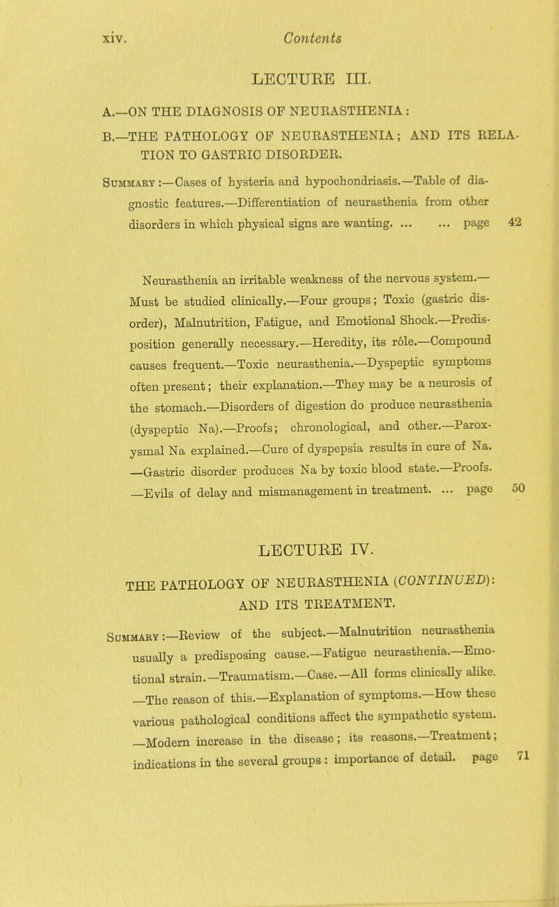 LECTURE III. A. —ON THE DIAGNOSIS OF NEURASTHENIA: B. —THE PATHOLOGY OF NEURASTHENIA; AND ITS RELA- TION TO GASTRIC DISORDER. SoMMARY :—Cases of hysteria and hypochondriasis.—Table of dia- gnostic features.—Differentiation of neurasthenia from other disorders in which physical signs are wanting page 42 Neurasthenia an irritable weakness of the nervous system.— Must be studied clinically.—Four groups; Toxic (gastric dis- order), Malnutrition, Fatigue, and Emotional Shock.—Predis- position generally necessary.—Heredity, its role.—Compound causes frequent.—Toxic neurasthenia.—Dyspeptic symptoms often present; their explanation.—They may be a neurosis of the stomach.—Disorders of digestion do produce neurasthenia (dyspeptic Na).—Proofs; chronological, and other.—Parox- ysmal Na explained.—Cure of dyspepsia results in cure of Na. —Gastric disorder produces Na by toxic blood state.—Proofs. Evils of delay and mismanagement in treatment. ... page 50 LECTUEE IV. THE PATHOLOGY OF NEURASTHENIA (CONTINUED): AND ITS TREATMENT. Summary :—Review of the subject.—Malnutrition neurasthenia usuaUy a predisposing cause.—Fatigue neurasthenia.—Emo- tional strain.-Traumatism.-Case.-All forms clinicaUy alike. —The reason of this.—Explanation of symptoms.—How these various pathological conditions afifect the sympathetic system. —Modem increase in the disease; its reasons.—Treatment; indications in the several gi-oups : importance of detaU. page