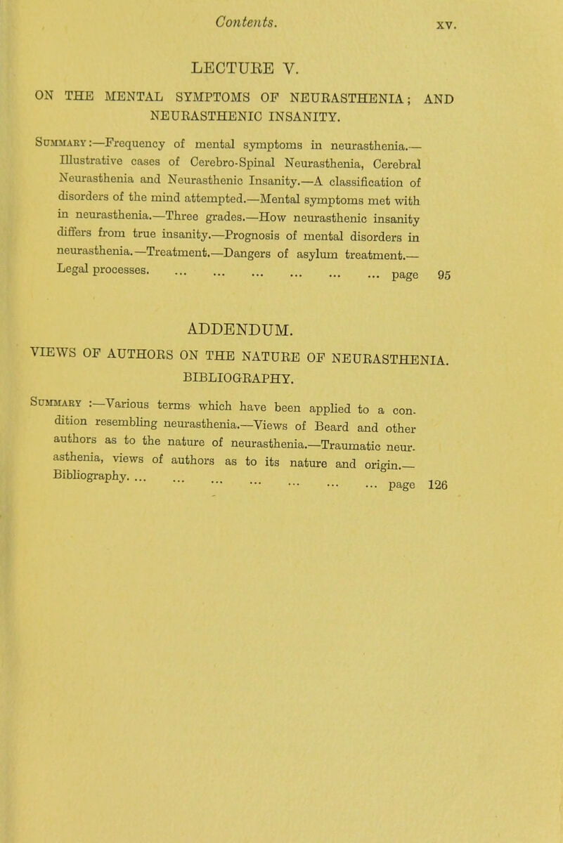 XV. LECTUEE V. ON THE MENTAL SYMPTOMS OP NEURASTHENIA; AND NEUEASTHENIC INSANITY. Summary:—Frequency of mental symptoms in neurasthenia. Illustrative cases of Cerebro-Spinal Neurasthenia, Cerebral Neurasthenia and Neurasthenic Insanity.—A classification of disorders of the mind attempted.—Mental symptoms met with in neurasthenia.—Three grades.—How neurasthenic insanity difiers from true insanity.—Prognosis of mental disorders in neurasthenia.—Treatment.—Dangers of asylum treatment.— VIEWS OF AUTHORS ON THE NATURE OF NEURASTHENIA. Legal processes. page 95 ADDENDUM. BIBLIOGRAPHY. :—Various terms which have been applied to a con- resembhng neurasthenia.—Views of Beard and other rs as to the nature of neurasthenia.—Traumatic neur- lia, views of authors as to its nature and origm.— Bibliography. ... page 126