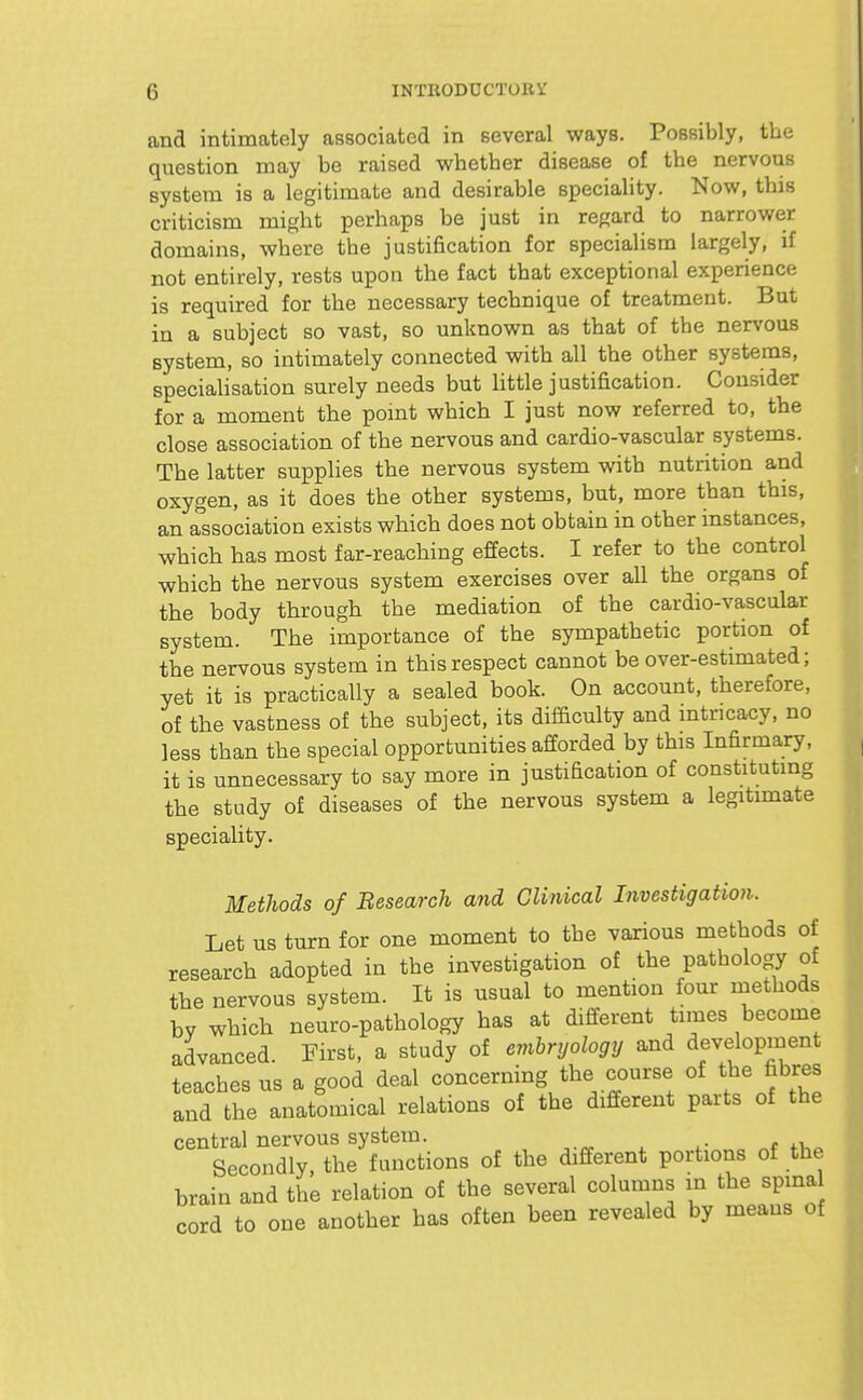 and intimately associated in several ways. Possibly, the question may be raised whetber disease of tbe nervous system is a legitimate and desirable speciality. Now, tbis criticism might perhaps be just in regard to narrower domains, where tbe justification for specialism largely, if not entirely, rests upon the fact that exceptional experience is required for the necessary technique of treatment. But in a subject so vast, so unknown as that of tbe nervous system, so intimately connected with all the other systems, specialisation surely needs but little justification. Consider for a moment the pomt which I just now referred to, the close association of the nervous and cardio-vascular systems. The latter supplies the nervous system with nutrition and oxygen, as it does the other systems, but, more than this, an association exists which does not obtain in other instances, which has most far-reaching effects. I refer to the control which the nervous system exercises over aU the organs of the body through the mediation of tbe cardio-vascular system. The importance of the sympathetic portion of the nervous system in this respect cannot be over-estimated; yet it is practically a sealed book. On account, therefore, of the vastness of the subject, its difficulty and intricacy, no less than the special opportunities afforded by this Infirmary, it is unnecessary to say more in justification of constituting the study of diseases of the nervous system a legitimate speciality. Methods of Besearch and Clinical Investigation. Let us turn for one moment to tbe various methods of research adopted in tbe investigation of the pathology of the nervous system. It is usual to mention four naethods by which neuro-pathology has at different times become advanced. First, a study of embryology and development teaches us a good deal concerning the course of the fibres and the anatomical relations of the different parts of the central nervous system. Secondly, the functions of the dififerent portions of the brain and the relation of the several columns in the spina cord to one another has often been revealed by means of