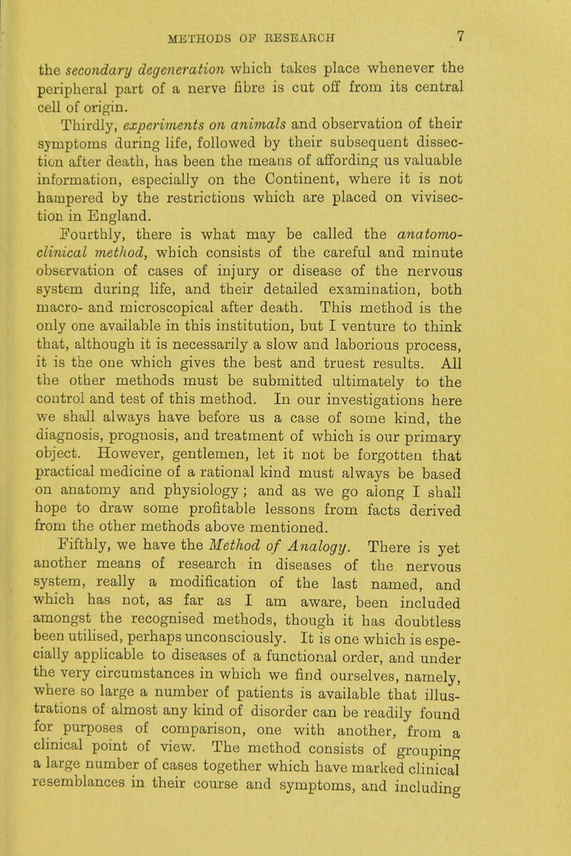 the secondary degeneration which takes place whenever the peripheral part of a nerve fibre is cut off from its central cell of origin. Thirdly, experiments on animals and observation of their symptoms during life, followed by their subsequent dissec- tion after death, has been the means of affording us valuable information, especially on the Continent, where it is not hampered by the restrictions which are placed on vivisec- tion in England. Fourthly, there is what may be called the anatomo- clinical method, which consists of the careful and minute observation of cases of injury or disease of the nervous system during life, and their detailed examination, both macro- and microscopical after death. This method is the only one available in this institution, but I venture to think that, although it is necessarily a slow and laborious process, it is the one which gives the best and truest results. All the other methods must be submitted ultimately to the control and test of this method. In our investigations here we shall always have before us a case of some kind, the diagnosis, prognosis, and treatment of which is our primary object. However, gentlemen, let it not be forgotten that practical medicine of a rational kind must always be based on anatomy and physiology ; and as we go along I shall hope to draw some profitable lessons from facts derived from the other methods above mentioned. Fifthly, we have the Method of Analogij. There is yet another means of research in diseases of the nervous system, really a modification of the last named, and which has not, as far as I am aware, been included amongst the recognised methods, though it has doubtless been utilised, perhaps unconsciously. It is one which is espe- cially applicable to diseases of a functional order, and under the very circumstances in which we find ourselves, namely, where so large a number of patients is available that illus- trations of almost any kind of disorder can be readily found for purposes of comparison, one with another, from a clinical point of view. The method consists of grouping a large number of cases together which have marked clinical resemblances in their course and symptoms, and including