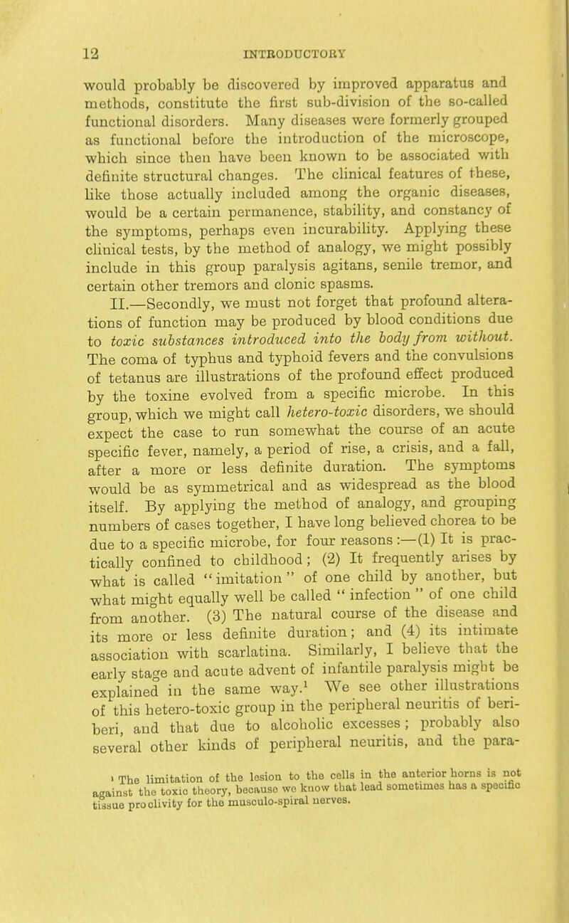 would probably be discovered by improved apparatus and methods, constitute the first sub-division of the so-called functional disorders. Many diseases were formerly grouped as functional before the introduction of the microscope, which since then have been known to be associated with definite structural changes. The chnical features of these, like those actually included among the organic diseases, would be a certain permanence, stability, and constancy of the symptoms, perhaps even incurabiUty. Applying these clinical tests, by the method of analogy, we might possibly include in this group paralysis agitans, senile tremor, and certain other tremors and clonic spasms. II.—Secondly, we must not forget that profound altera- tions of function may be produced by blood conditions due to toxic substances introduced into the body from without. The coma of typhus and typhoid fevers and the convulsions of tetanus are illustrations of the profound effect produced by the toxine evolved from a specific microbe. In this group, which we might call hetero-toxic disorders, we should expect the case to run somewhat the course of an acute specific fever, namely, a period of rise, a crisis, and a fall, after a more or less definite duration. The symptoms would be as symmetrical and as widespread as the blood itself. By applying the method of analogy, and grouping numbers of cases together, I have long believed chorea to be due to a specific microbe, for four reasons :—(1) It is prac- tically confined to childhood; (2) It frequently arises by what is called imitation of one child by another, but what might equally well be called  infection  of one child from another. (3) The natural course of the disease and its more or less definite duration; and (4) its intimate association with scarlatina. Similarly, I believe that the early stage and acute advent of infantile paralysis migbt be explained in the same way.^ We see other illustrations of this hetero-toxic group in the peripheral neuritis of beri- beri, and that due to alcoholic excesses; probably also several other kinds of peripheral neuritis, and the para- > The limitation of tho lesion to tho cells in the anterior horns is not a<^ainst the toxic theory, because we know that lead sometimes has a specific tissue proclivity for tho musculo-spiral nerves.