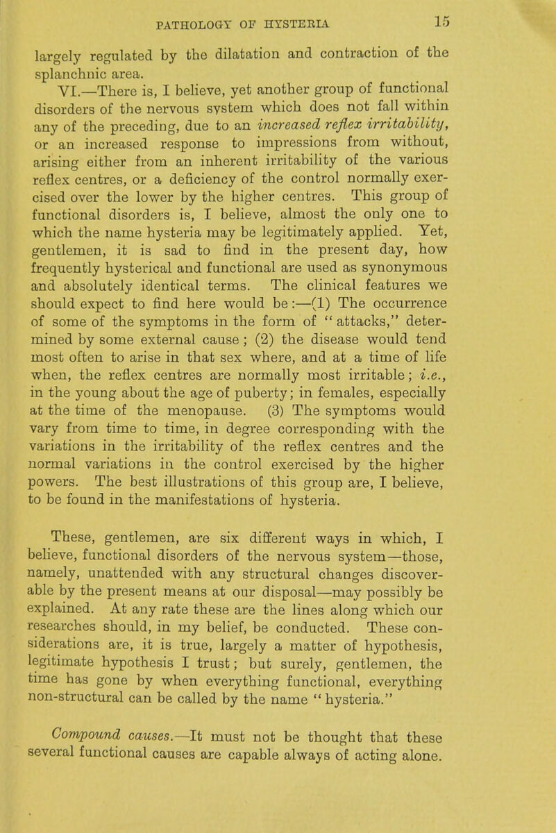 PATHOLOGY OF HYSTERIA largely regulated by the dilatation and contraction of the splanchnic area. VI.—There is, I beHeve, yet another group of functional disorders of the nervous system which does not fall within any of the preceding, due to an increased reflex irritability, or an increased response to impressions from without, arising either from an inherent irritability of the various reflex centres, or a deficiency of the control normally exer- cised over the lower by the higher centres. This group of functional disorders is, I believe, almost the only one to which the name hysteria may be legitimately applied. Yet, gentlemen, it is sad to find in the present day, how frequently hysterical and functional are used as synonymous and absolutely identical terms. The clinical features we should expect to find here would be:—(1) The occurrence of some of the symptoms in the form of  attacks, deter- mined by some external cause ; (2) the disease would tend most often to arise in that sex where, and at a time of life when, the reflex centres are normally most irritable; i.e., in the young about the age of puberty; in females, especially at the time of the menopause. (3) The symptoms would vary from time to time, in degree corresponding with the variations in the irritability of the reflex centres and the normal variations in the control exercised by the higher powers. The best illustrations of this group are, I believe, to be found in the manifestations of hysteria. These, gentlemen, are six different ways in which, I believe, functional disorders of the nervous system—those, namely, unattended with any structural changes discover- able by the present means at our disposal—may possibly be explained. At any rate these are the lines along which our researches should, in my belief, be conducted. These con- siderations are, it is true, largely a matter of hypothesis, legitimate hypothesis I trust; but surely, gentlemen, the time has gone by when everything functional, everything non-structural can be called by the name  hysteria. Compound causes.—It must not be thought that these several functional causes are capable always of acting alone.