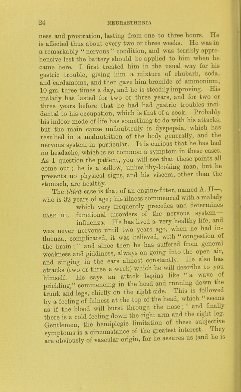 ness and prostration, lasting from one to three hours. He is affected thus about every two or three weeks. He was in a remarkably  nervous  condition, and was terrilily appre- hensive lest the battery should be appUed to him when he came here. I first treated him in the usual way for his gastric trouble, giving him a mixture of rhubarb, soda, and cardamoms, and then gave him bromide of ammonium, 10 grs. three times a day, and he is steadily improving. His malady has lasted for two or three years, and for two or three years before that he had had gastric troubles inci- dental to his occupation, which is that of a cook. Probably his indoor mode of Ufe has something to do w^ith his attacks, but the main cause undoubtedly is dyspepsia, vrhich has resulted in a malnutrition of the body generally, and the nervous system in particular. It is curious that he has had no headache, which is so common a symptom in these cases. As I question the patient, you will see that these points all come out; he is a sallow, unhealthy-looking man, but he presents no physical signs, and his viscera, other than the stomach, are healthy. The third case is that of an engine-fitter, named A. H—, who is 32 years of age ; his illness commenced with a malady which very frequently precedes and determines CASE III. functional disorders of the nervous system- influenza. He has Hved a very healthy life, and was never nervous until two years ago, when he had m- fluenza, complicated, it was beheved, with congestion of the brain ; and since then he has suffered from general weakness and giddiness, always on going into the open air, and singing in the ears almost constantly. He also has attacks (two or three a week) which he will describe to you himself. He says an attack begins like a wave of prickling, commencing in the head and runnmg down the trunk and legs, chiefly on the right side. This is followed by a feeling of fulness at the top of the head, which seems as if the blood will burst through the nose; and finally there is a cold feeling down the right arm and the right leg. Gentlemen, the hemiplegic limitation of these subjective symptoms is a circumstance of the greatest interest. Ihey are obviously of vascular origin, for he assures us (and he is