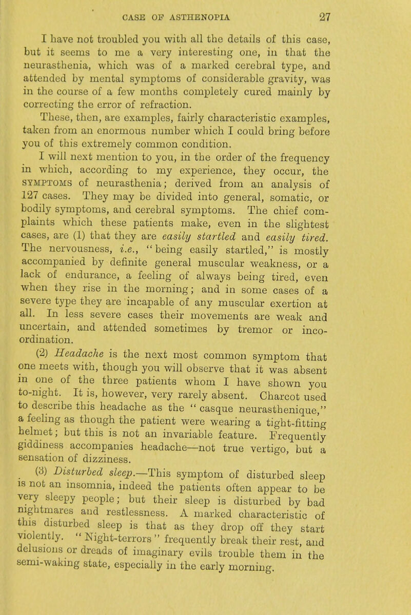 I have not troubled you with all the details of this case, but it seems to me a very interesting one, in that the neurasthenia, which was of a marked cerebral type, and attended by mental symptoms of considerable gravity, was in the course of a few months completely cured mainly by correcting the error of refraction. These, then, are examples, fairly characteristic examples, taken from an enormous number which I could bring before you of this extremely common condition. I will next mention to you, in the order of the frequency in which, according to my experience, they occur, the SYMPTOMS of neurasthenia; derived from an analysis of 127 cases. They may be divided into general, somatic, or bodily symptoms, and cerebral symptoms. The chief com- plaints which these patients make, even in the slightest cases, are (1) that they are easily startled and easikj tired. The nervousness, i.e., being easily startled, is mostly accompanied by definite general muscular weakness, or a lack of endurance, a feeling of always being tired, even when they rise in the morning; and in some cases of a severe type they are incapable of any muscular exertion at all. In less severe cases their movements are weak and imcertain, and attended sometimes by tremor or inco- ordination. (2) Headache is the next most common symptom that one meets with, though you will observe that it was absent in one of the three patients whom I have shown you to-night. It is, however, very rarely absent. Charcot used to describe this headache as the  casque neurasthenique, a feeling as though the patient were wearing a tight-fitting helmet; but this is not an invariable feature. Frequently giddiness accompanies headache—not true vertigo, but a sensation of dizziness. (3) Disturbed sZeej?.—This symptom of disturbed sleep IS not an insomnia, indeed the patients often appear to be very sleepy people; but their sleep is disturbed by bad nightmares and restlessness. A marked characteristic of this disturbed sleep is that as they drop olf they start violently.  Night-terrors  frequently break their rest, and delusions or dreads of imaginary evils trouble them in the semi-waking state, especially in the early morning