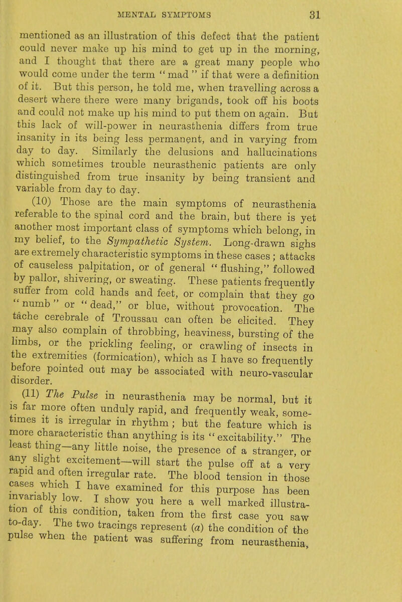 mentioned as an illustration of this defect that the patient could never make up his mind to get up in the morning, and I thought that there are a great many people who would come under the term  mad  if that were a definition of it. But this person, he told me, when travelling across a desert where there were many brigands, took off his boots and could not make up his mind to put them on again. But this lack of will-power in neurasthenia differs from true insanity in its being less permanent, and in varying from day to day. Similarly the delusions and hallucinations which sometimes trouble neurasthenic patients are only distinguished from true insanity by being transient and variable from day to day. (10) Those are the main symptoms of neurasthenia referable to the spinal cord and the brain, but there is yet another most important class of symptoms which belong, in my belief, to the Sympathetic System. Long-drawn sighs are extremely characteristic symptoms in these cases; attacks of causeless palpitation, or of general  flushing, followed by pallor, shivering, or sweating. These patients frequently suffer from cold hands and feet, or complain that they go numb or dead, or blue, without provocation. The tache cerebrale of Troussau can often be elicited. They may also complain of throbbing, heaviness, bursting of the limbs, or the prickling feeling, or crawling of insects in the extremities (formication), which as I have so frequently before pointed out may be associated with neuro-vascular disorder. (11) The Pulse in neurasthenia may be normal, but it IS far more often unduly rapid, and frequently weak, some- times It is irregular in rhythm ; but the feature which is more characteristic than anything is its  excitability. The least thing-any little noise, the presence of a stranger, or any slight excitement—will start the pulse off at a very rapid and often irregular rate. The blood tension in those cases which I have examined for this purpose has been mvanably low. I show you here a well marked illustra- tion of this condition, taken from the first case you saw to-aay. ihe two tracings represent (a) the condition of the pulse when the patient was suffering from neurasthenia,