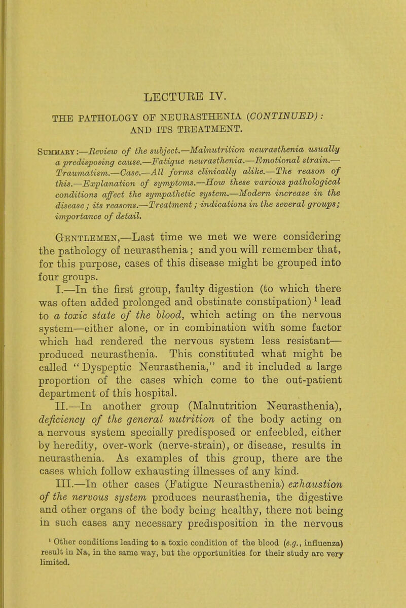 LECTUEE IV. THE PATHOLOGY OF NEUEASTHENIA (CONTINUED) : AND ITS TREATMENT. Summary :—Bevieto of the subject.—Malnutrition neurasthenia usually a ^edisposing cause.—Fatigue neurasthenia.—Emotional strain.— Traumatism.—Case.—All forms clinically alike.—The reason of this.—Explanatio7i of symptoms.—How these various pathological conditions affect the sympathetic system.—Modem increase in the disease ; its reasons.—Treatment; indications in the several groups; importance of detail. Gentlemen,—Last time we met we were considering the pathology of neurasthenia; and you will remember that, for this purpose, cases of this disease might be grouped into four groups. I. —In the first group, faulty digestion (to which there was often added prolonged and obstinate constipation) ^ lead to a toxic state of the blood, which acting on the nervous system—either alone, or in combination with some factor which had rendered the nervous system less resistant— produced neurasthenia. This constituted what might be called Dyspeptic Neurasthenia, and it included a large proportion of the cases which come to the out-patient department of this hospital. II. —In another group (Malnutrition Neurasthenia), deficiency of the general nutrition of the body acting on a nervous system specially predisposed or enfeebled, either by heredity, over-work (nerve-strain), or disease, results in neurasthenia. As examples of this group, there are the cases which follow exhausting illnesses of any kind. III. —In other cases (Fatigue Neurasthenia) exhaustion of the nervous system produces neurasthenia, the digestive and other organs of the body being healthy, there not being in such cases any necessary predisposition in the nervous ' Other conditions leading to a toxic condition of the blood {e.g., influenza) result in Na, in the same way, but the opportunities for their study are very limited.