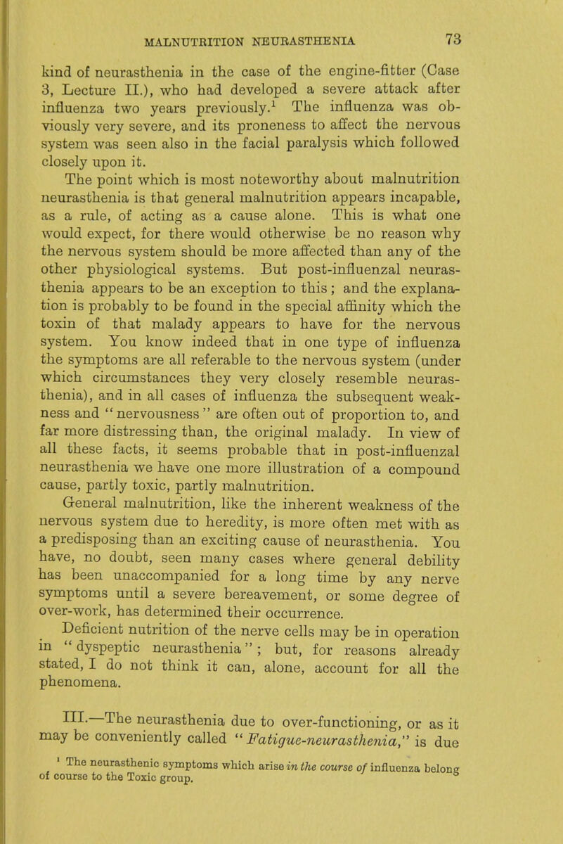 kind of neurasthenia in the case of the engine-fitter (Case 3, Lecture II.), who had developed a severe attack after influenza two years previously.^ The influenza was ob- viously very severe, and its proneness to affect the nervous system was seen also in the facial paralysis which followed closely upon it. The point which is most noteworthy about malnutrition neurasthenia is that general malnutrition appears incapable, as a rule, of acting as a cause alone. This is what one would expect, for there would otherwise be no reason why the nervous system should be more affected than any of the other physiological systems. But post-influenzal neuras- thenia appears to be an exception to this ; and the explana- tion is probably to be found in the special affinity which the toxin of that malady appears to have for the nervous system. You knovy indeed that in one type of influenza the symptoms are all referable to the nervous system (under which circumstances they very closely resemble neuras- thenia), and in all cases of influenza the subsequent weak- ness and nervousness  are often out of proportion to, and far more distressing than, the original malady. In view of all these facts, it seems probable that in post-influenzal neurasthenia we have one more illustration of a compound cause, partly toxic, partly malnutrition. General malnutrition, like the inherent weakness of the nervous system due to heredity, is more often met with as a predisposing than an exciting cause of neurasthenia. You have, no doubt, seen many cases where general debility has been unaccompanied for a long time by any nerve symptoms until a severe bereavement, or some degree of over-work, has determined their occurrence. Deficient nutrition of the nerve cells may be in operation in  dyspeptic neurasthenia; but, for reasons already stated, I do not think it can, alone, account for all the phenomena. ^^I~The neurasthenia due to over-functioning, or as it may be conveniently called  Fatigue-7ieurasthe?iia, is due ' The neurasthenic symptoms which arise in ^Ae course 0/influenza belong of course to the Toxic group.