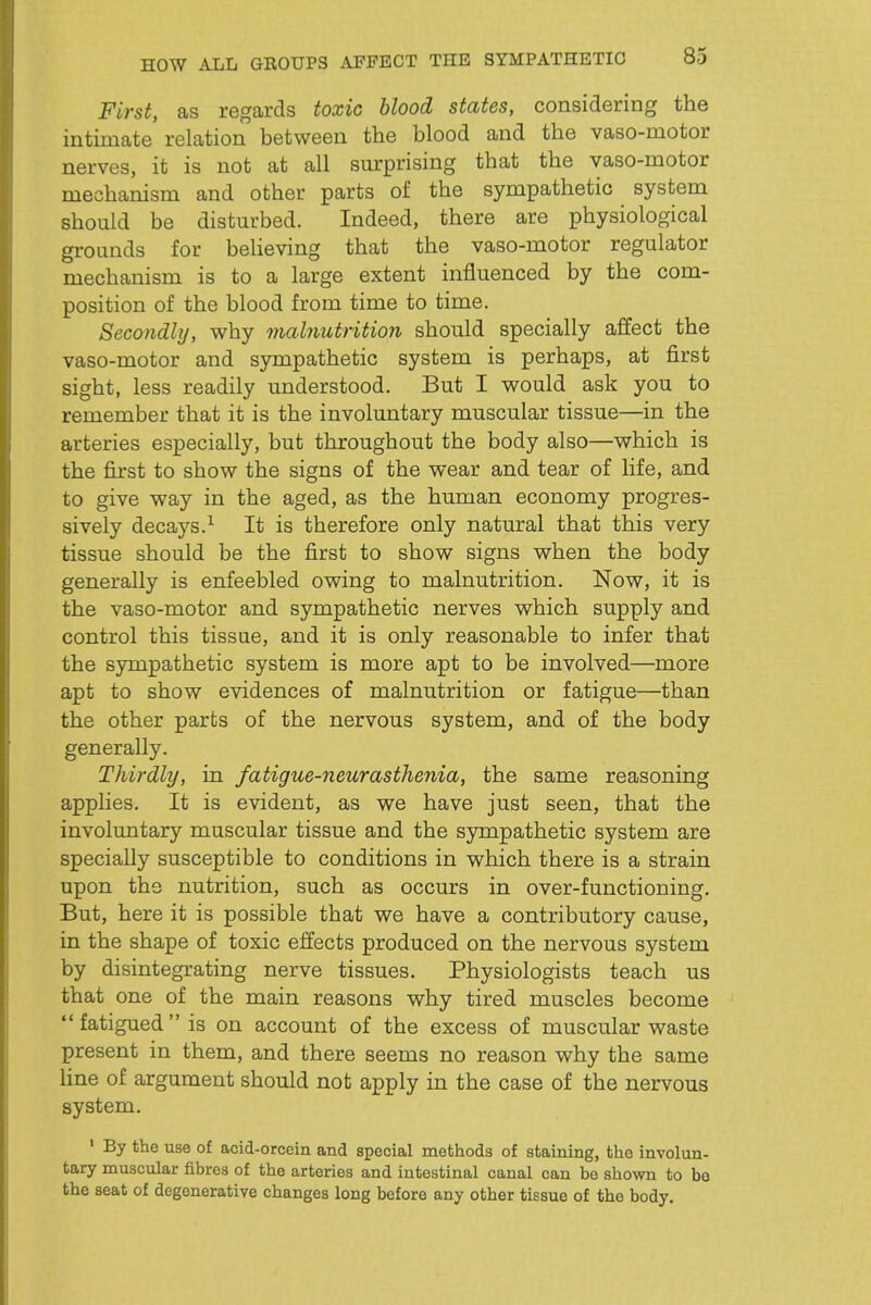 HOW ALL GBOUPS AFFECT THE SYMPATHETIC First, as regards toxic blood states, considering the intimate relation between the blood and the vaso-motor nerves, it is not at all surprising that the vaso-motor mechanism and other parts of the sympathetic system should be disturbed. Indeed, there are physiological grounds for believing that the vaso-motor regulator mechanism is to a large extent influenced by the com- position of the blood from time to time. Secondly, why malnutrition should specially affect the vaso-motor and sympathetic system is perhaps, at first sight, less readily understood. But I would ask you to remember that it is the involuntary muscular tissue—in the arteries especially, but throughout the body also—which is the first to show the signs of the wear and tear of life, and to give way in the aged, as the human economy progres- sively decays.^ It is therefore only natural that this very tissue should be the first to show signs when the body generally is enfeebled owing to malnutrition. Now, it is the vaso-motor and sympathetic nerves which supply and control this tissue, and it is only reasonable to infer that the sympathetic system is more apt to be involved—more apt to show evidences of malnutrition or fatigue—than the other parts of the nervous system, and of the body generally. Thirdly, in fatigue-neurasthenia, the same reasoning applies. It is evident, as we have just seen, that the involuntary muscular tissue and the sympathetic system are specially susceptible to conditions in which there is a strain upon the nutrition, such as occurs in over-functioning. But, here it is possible that we have a contributory cause, in the shape of toxic effects produced on the nervous system by disintegrating nerve tissues. Physiologists teach us that one of the main reasons why tired muscles become fatigued is on account of the excess of muscular waste present in them, and there seems no reason why the same line of argument should not apply in the case of the nervous system. ' By the use of acid-otcein and special methods of staining, the involun- tary muscular fibres of the arteries and intestinal canal can be shown to be the seat of degenerative changes long before any other tissue of the body.