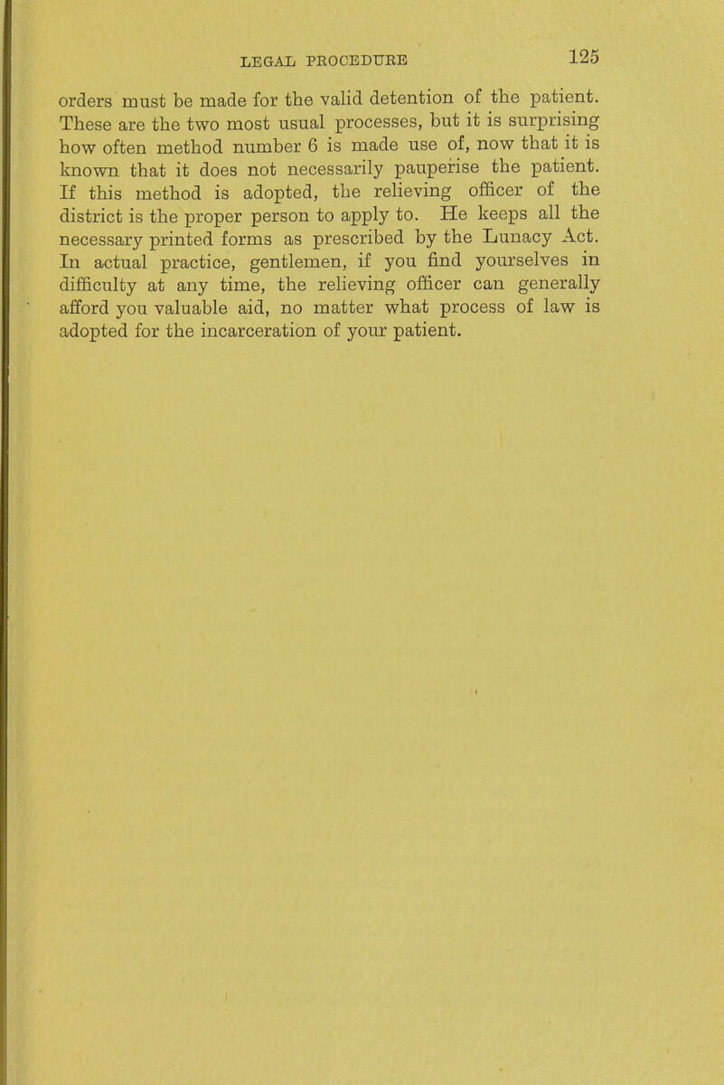 LEGAIi PEOCEDUEE 126 orders must be made for the valid detention of the patient. These are the two most usual processes, but it is surprising how often method number 6 is made use of, now that it is known that it does not necessarily pauperise the patient. If this method is adopted, the relieving officer of the district is the proper person to apply to. He keeps all the necessary printed forms as prescribed by the Lunacy Act. In actual practice, gentlemen, if you find yourselves in difficulty at any time, the reheving officer can generally afford you valuable aid, no matter what process of law is adopted for the incarceration of your patient.