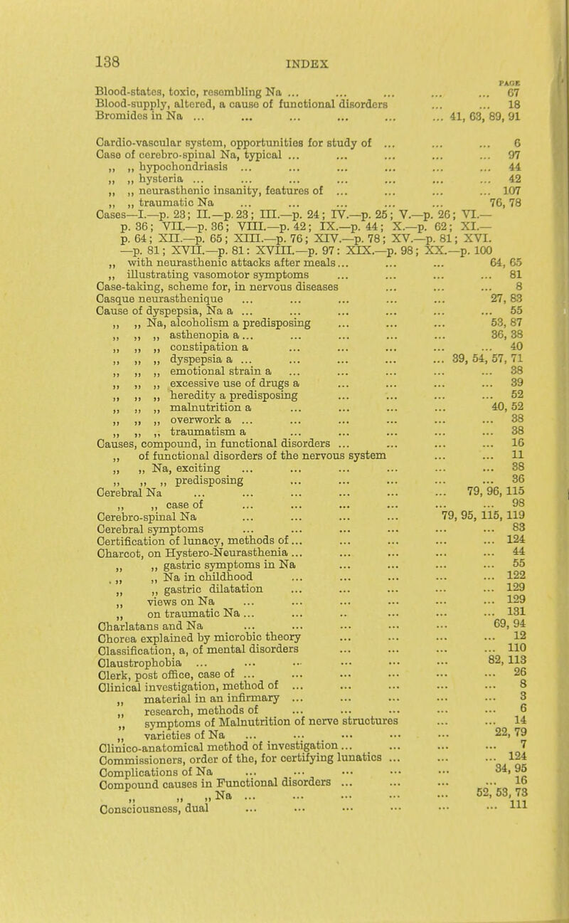 PAGE Blood-states, toxic, resembling Na ... ... ... ... ... C7 Blood-supply, altered, a cause of functional disorders ... ... 18 Bromides in Na ... ... ... ... ... ...41,63,89,91 Gardio-vascular system, opportunities for study of ... ... ... 6 Case of corebro-spinal Na, typical ... ... ... ... ... 97 „ ,, hypochondriasis ... ... ... ... ... ... 44 „ ,, hysteria ... ... ... ... ... ... ... 42 ,, ,, neurasthenic insanity, features of ... ... ... ... 107 ,, ,, traumatic Na ... ... ... ... ... 76,78 Oases—I.—p. 23; II.—p. 23; IH.—p. 24; IV.—p. 25; V.—p. 26; VI.— p. 36; VII.—p. 36; VIII.—p. 42; IX.—p. 44; X.—p. 62; XL— p. 64; XII.—p. 65; Xni.—p. 76; XIV.—p. 78; XV.—p. 81; XVI. —p. 81; XVII.—p. 81: XVIH.-p. 97: XIX.—p. 98; XX.—p. 100 ,, with neurasthenic attacks after meals... ... ... 64,65 ,, illustrating vasomotor symptoms ... ... ... ... 81 Case-taking, scheme for, in nervous diseases ... ... ... 8 Casque neurasthenique ... ... ... ... ... 27,83 Cause of dyspepsia, Na a ... ... ... ... ... ... 55 ,, ,, Na, alcoholism a predisposing ... ... ... 53,87 ,, „ ,, asthenopia a... ... ... ... ... 36,38 ,, „ ,, constipation a ... ... ... ... ... 40 ,, ,, ,, dyspepsia a ... ... ... ... ... 39, 54, 57, 71 ,, ,, ,, emotional strain a ... ... ... ... ... 38 ,, ,, ,, excessive use of drugs a ... ... ... ... 39 ,, ,, „ heredity a predisposing ... ... ... ... 52 „ ,, ,, malnutrition a ... ... ... ... 40,52 „ ,, ,, overwork a ... ... ... ... ... ... 38 ,, ,, ,, traumatism a ... ... ... ... ... 38 Causes, compound, in functional disorders ... ... ... ... 16 „ of functional disorders of the nervous system ... ... 11 „ „ Na, exciting ... ... ... ... ... ... 38 „ „ „ predisposing ... ... ... ... ... 36 Cerebral Na 79, 96, 115 ,, ,, case of ... ... ... ... ... ... 98 Cerebro-spinal Na ... ... ... ... 79,95, 115,119 Cerebral symptoms ... ... ... ... ... ... 83 Certification of lunacy, methods of ... ... ... ... ... 124 Charcot, on Hystero-Neurasthenia... ... ... ... ... 44 „ ,, gastric symptoms in Na ... ... ... ... 55 .„ „ Na in childhood ... ... ... ... ... 122 „ ,, gastric dilatation ... ... ... ... ... 129 „ views on Na ... ... ... ... ■■• •■• 129 ,, on traumatic Na... ... .. ... ... ■■• 131 Charlatans and Na ... ... ... ... ... 69,94 Chorea explained by microbic theory ... ... ... ... 12 Classification, a, of mental disorders ... ... ... ... 110 Claustrophobia ... ... .. ••. •.• ... 82, 113 Clerk, post oflBce, case of ... ... ... ... ... ... 26 Clinical investigation, method of ... ... ... ... ... 8 ,, material in an infirmary ... ... ... ... ... 3 „ research, methods of ... ... ... ... ... 6 „ symptoms of Malnutrition of nerve structures ... ... 14 ,, varieties of Na ... ... _ ... ••. ..• 22,79 Clinico-anatomical method of investigation... ... ... ... 7 Commissioners, order of the, for certifying lunatics ... ... ... 124 Complications of Na ... ... ... ... ..■ Compound causes in Functional disorders ... ... ... ... 16 „ „Na 52,63,73 Consciousness, dual ... ... ... •.• ■•■ ••• m