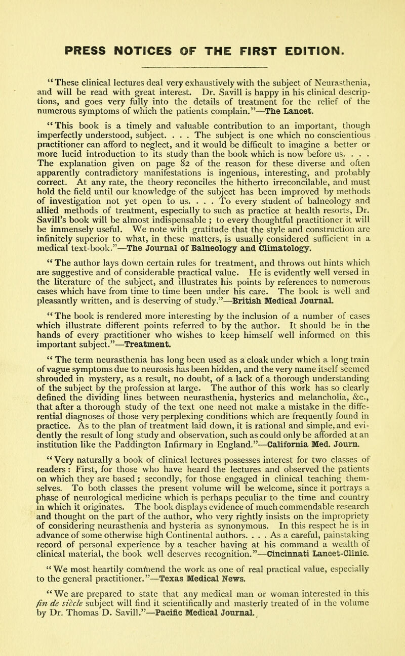 PRESS NOTICES OF THE FIRST EDITION. These clinical lectures deal very exhaustively with the subject of Neurasthenia, and will be read with great interest. Dr. Savill is happy in his clinical descrip- tions, and goes very fully into the details of treatment for the relief of the numerous symptoms of which the patients complain.—The Lancet. This book is a timely and valuable contribution to an important, though imperfectly understood, subject. . . . The subject is one which no conscientious practitioner can afford to neglect, and it would be difficult to imagine a better or more lucid introduction to its study than the book which is now before us. . . . The explanation given on page 82 of the reason for these diverse and often apparently contradictory manifestations is ingenious, interesting, and probably correct. At any rate, the theory reconciles the hitherto irreconcilable, and must hold the field until our knowledge of the subject has been improved by methods of investigation not yet open to us. . . . To every student of balneology and allied methods of treatment, especially to such as practice at health resorts, Dr. Savill's book will be almost indispensable ; to every thoughtful practitioner it will be immensely useful. We note with gratitude that the style and construction are infinitely superior to what, in these matters, is usually considered sufficient in a medical text-book.—The Journal of Balneology and Climatology.  The author lays down certain rules for treatment, and throws out hints which are suggestive and of considerable practical value. lie is evidently well versed in the literature of the subject, and illustrates his points by references to numerous cases which have from time to time been under his care. The book is well and pleasantly written, and is deserving of study.—British Medical Journal.  The book is rendered more interesting by the inclusion of a number of cases which illustrate different points referred to by the author. It should be in the hands of every practitioner who wishes to keep himself well informed on this important subject.—Treatment.  The term neurasthenia has long been used as a cloak under which a long train of vague symptoms due to neurosis has been hidden, and the very name itself seemed shrouded in mystery, as a result, no doubt, of a lack of a thorough understanding of the subject by the profession at large. The author of this work has so clearly defined the dividing lines between neurasthenia, hysterics and melancholia, &c, that after a thorough study of the text one need not make a mistake in the diffe- rential diagnoses of those very perplexing conditions which are frequently found in practice. As to the plan of treatment laid down, it is rational and simple, and evi- dently the result of long study and observation, such as could only be afforded at an institution like the Paddington Infirmary in England.—California Med. Journ.  Very naturally a book of clinical lectures possesses interest for two classes of readers: First, for those who have heard the lectures and observed the patients on which they are based ; secondly, for those engaged in clinical teaching them- selves. To both classes the present volume will be welcome, since it portrays a phase of neurological medicine which is perhaps peculiar to the time and country in which it originates. The book displays evidence of much commendable research and thought on the part of the author, who very rightly insists on the impropriety of considering neurasthenia and hysteria as synonymous. In this respect he is in advance of some otherwise high Continental authors. ... As a careful, painstaking record of personal experience by a teacher having at his command a wealth of clinical material, the book well deserves recognition.—Cincinnati Lancet-Clinic.  We most heartily commend the work as one of real practical value, especially to the general practitioner.—Texas Medical News. We are prepared to state that any medical man or woman interested in this fin de siccle subject will find it scientifically and masterly treated of in the volume by Dr. Thomas D. Savill.—Pacific Medical Journal.