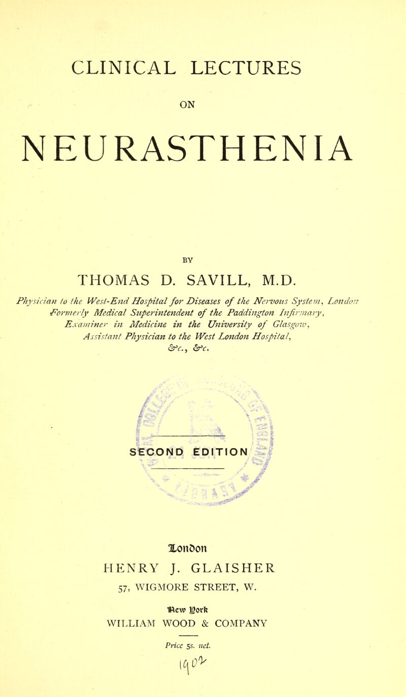 ON NEURASTHENIA BY THOMAS D. SAVILL, M.D. Physician to the West-End Hospital for Diseases of the Nervous System, London Formerly Medical Stiperintendent of the Paddington Infirmary, Examiner in Medicine in the University of Glasgow, Assistant Physician to the West London Hospital, Xonfcon HENRY J. GLAISHER 57, WIGMORE STREET, W. mew J^orfe WILLIAM WOOD & COMPANY Price 5s. net.