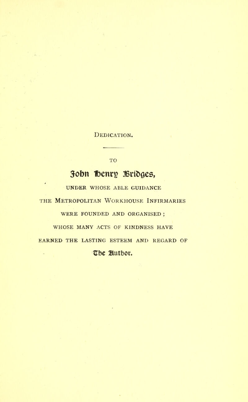 Dedication. TO 3obn 1benr^ Brfooes, under whose able guidance the Metropolitan Workhouse Infirmaries were founded and organised ; whose many acts of kindness have earned the lasting esteem and regard of Zbe Butbor,