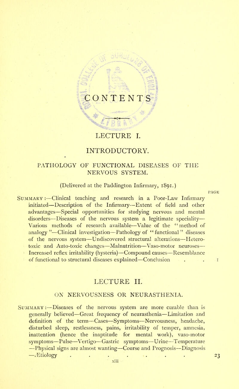 CONTENTS LECTURE I. INTRODUCTORY. PATHOLOGY OF FUNCTIONAL DISEASES OF THE NERVOUS SYSTEM. (Delivered at the Paddington Infirmary, 1891.) PAGE Summary :—Clinical teaching and research in a Poor-Law Infirmary initiated—Description of the Infirmary—Extent of field and other advantages—Special opportunities for studying nervous and mental disorders—Diseases of the nervous system a legitimate speciality— Various methods of research available—Value of the '' method of analogy—Clinical investigation—Pathology of functional diseases of the nervous system—Undiscovered structural alterations—Hetero- toxic and Auto-toxic changes—Malnutrition—Vaso-motor neuroses— Increased reflex irritability (hysteria)—Compound causes—Resemblance of functional to structural diseases explained—Conclusion . . 1 LECTURE II. ON NERVOUSNESS OR NEURASTHENIA. Summary :—Diseases of the nervous system are more curable than is generally believed—Great frequency of neurasthenia—Limitation and definition of the term—Cases—Symptoms—Nervousness, headache, disturbed sleep, restlessness, pains, irritability of temper, amnesia, inattention (hence the inaptitude for mental work), vaso-motor symptoms—Pulse—Vertigo—Gastric symptoms—Urine—Temperature —Physical signs are almost wanting—Course and Prognosis—Diagnosis —/Etiology ....... 23