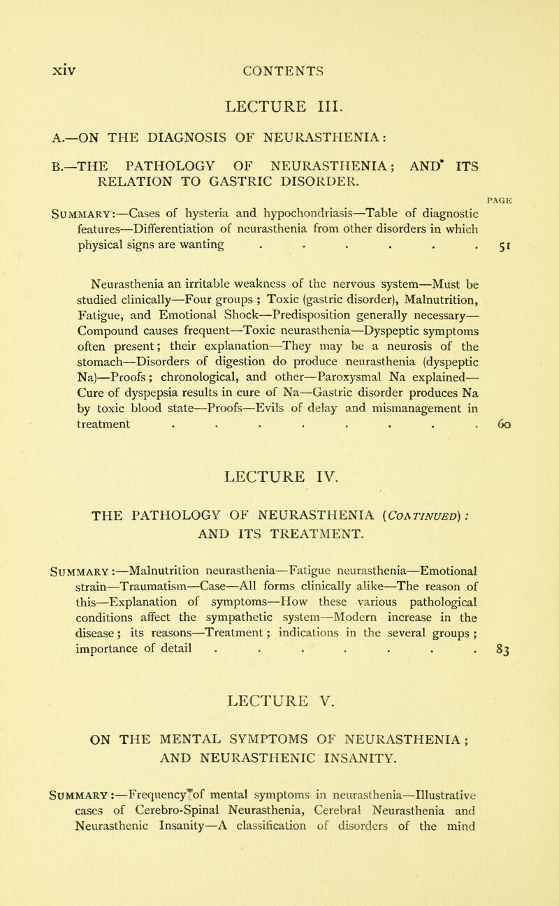 LECTURE III. A. —ON THE DIAGNOSIS OF NEURASTHENIA: B. —THE PATHOLOGY OF NEURASTHENIA; AND* ITS RELATION TO GASTRIC DISORDER. PAGE Summary:—Cases of hysteria and hypochondriasis—Table of diagnostic features—Differentiation of neurasthenia from other disorders in which physical signs are wanting . . . . . 51 Neurasthenia an irritable weakness of the nervous system—Must be studied clinically—Four groups ; Toxic (gastric disorder), Malnutrition, Fatigue, and Emotional Shock—Predisposition generally necessary— Compound causes frequent—Toxic neurasthenia—Dyspeptic symptoms often present; their explanation—They may be a neurosis of the stomach—Disorders of digestion do produce neurasthenia (dyspeptic Na)—Proofs ; chronological, and other—Paroxysmal Na explained— Cure of dyspepsia results in cure of Na—Gastric disorder produces Na by toxic blood state—Proofs—Evils of delay and mismanagement in treatment ........ 60 LECTURE IV. THE PATHOLOGY OF NEURASTHENIA {Coatinued) : AND ITS TREATMENT. Summary :—Malnutrition neurasthenia—Fatigue neurasthenia—Emotional strain—Traumatism—Case—All forms clinically alike—The reason of this—Explanation of symptoms—How these various pathological conditions affect the sympathetic system—Modern increase in the disease; its reasons—Treatment; indications in the several groups ; importance of detail . . . . . '83 LECTURE V. ON THE MENTAL SYMPTOMS OF NEURASTHENIA; AND NEURASTHENIC INSANITY. Summary :—Frequency^of mental symptoms in neurasthenia—Illustrative cases of Cerebro-Spinal Neurasthenia, Cerebral Neurasthenia and Neurasthenic Insanity—A classification of disorders of the mind