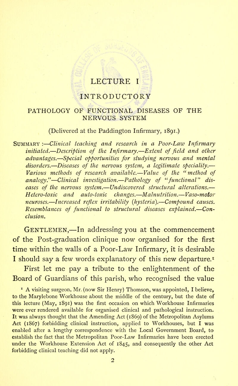 INTRODUCTORY PATHOLOGY OF FUNCTIONAL DISEASES OF THE NERVOUS SYSTEM (Delivered at the Paddington Infirmary, 1891.) Summary :—Clinical teaching and research in a Poor-Law Infirmary initiated.—Description of the Infirmary.—Extent of field and other advantages.—Special opportunities for studying nervous and mental disorders.—Diseases of the nervous system, a legitimate speciality.— Various methods of research available.—Value of the method of analogy.—Clinical investigation.—Pathology of functional dis- eases of the nervous system.—Undiscovered structural alterations.— Hetero-toxic and auto-toxic changes.—Malnutrition.—Vaso-motor neuroses.—Increased reflex irritability {hysteria).—Compound causes. Resemblances of functional to structural diseases explained.—Con- clusion. Gentlemen,—In addressing you at the commencement of the Post-graduation clinique now organised for the first time within the walls of a Poor-Law Infirmary, it is desirable I should say a few words explanatory of this new departure.1 First let me pay a tribute to the enlightenment of the Board of Guardians of this parish, who recognised the value 1 A visiting surgeon, Mr. (now Sir Henry) Thomson, was appointed, I believe, to the Marylebone Workhouse about the middle of the century, but the date of this lecture (May, 1891) was the first occasion on which Workhouse Infirmaries were ever rendered available for organised clinical and pathological instruction. It was always thought that the Amending Act (1869) of the Metropolitan Asylums Act (1867) forbidding clinical instruction, applied to Workhouses, but I was enabled after a lengthy correspondence with the Local Government Board, to establish the fact that the Metropolitan Poor-Law Infirmaries have been erected under the Workhouse Extension Act of 1845, and consequently the other Act forbidding clinical teaching did not apply.