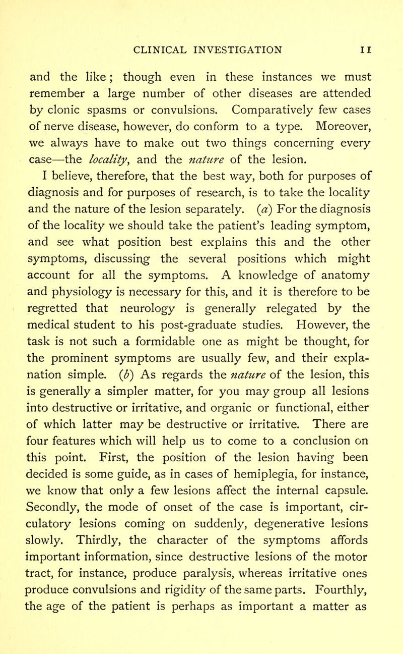 and the like; though even in these instances we must remember a large number of other diseases are attended by clonic spasms or convulsions. Comparatively few cases of nerve disease, however, do conform to a type. Moreover, we always have to make out two things concerning every case—the locality, and the nature of the lesion. I believe, therefore, that the best way, both for purposes of diagnosis and for purposes of research, is to take the locality and the nature of the lesion separately, (a) For the diagnosis of the locality we should take the patient's leading symptom, and see what position best explains this and the other symptoms, discussing the several positions which might account for all the symptoms. A knowledge of anatomy and physiology is necessary for this, and it is therefore to be regretted that neurology is generally relegated by the medical student to his post-graduate studies. However, the task is not such a formidable one as might be thought, for the prominent symptoms are usually few, and their expla- nation simple, (b) As regards the nature of the lesion, this is generally a simpler matter, for you may group all lesions into destructive or irritative, and organic or functional, either of which latter may be destructive or irritative. There are four features which will help us to come to a conclusion on this point. First, the position of the lesion having been decided is some guide, as in cases of hemiplegia, for instance, we know that only a few lesions affect the internal capsule. Secondly, the mode of onset of the case is important, cir- culatory lesions coming on suddenly, degenerative lesions slowly. Thirdly, the character of the symptoms affords important information, since destructive lesions of the motor tract, for instance, produce paralysis, whereas irritative ones produce convulsions and rigidity of the same parts. Fourthly, the age of the patient is perhaps as important a matter as