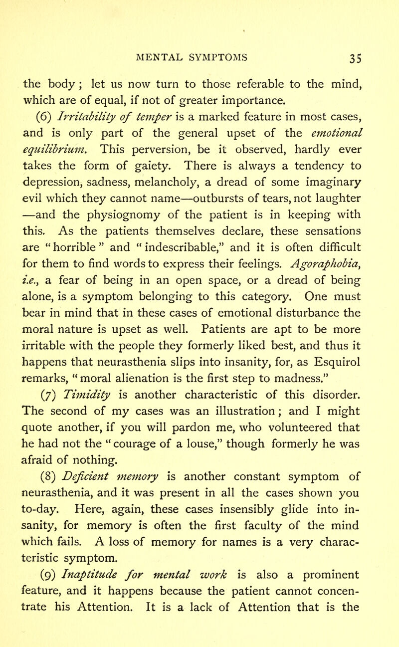 the body ; let us now turn to those referable to the mind, which are of equal, if not of greater importance. (6) Irritability of temper is a marked feature in most cases, and is only part of the general upset of the emotional equilibrium. This perversion, be it observed, hardly ever takes the form of gaiety. There is always a tendency to depression, sadness, melancholy, a dread of some imaginary evil which they cannot name—outbursts of tears, not laughter —and the physiognomy of the patient is in keeping with this. As the patients themselves declare, these sensations are  horrible  and  indescribable, and it is often difficult for them to find words to express their feelings. Agoraphobia, i.e., a fear of being in an open space, or a dread of being alone, is a symptom belonging to this category. One must bear in mind that in these cases of emotional disturbance the moral nature is upset as well. Patients are apt to be more irritable with the people they formerly liked best, and thus it happens that neurasthenia slips into insanity, for, as Esquirol remarks,  moral alienation is the first step to madness. (7) Timidity is another characteristic of this disorder. The second of my cases was an illustration; and I might quote another, if you will pardon me, who volunteered that he had not the  courage of a louse, though formerly he was afraid of nothing. (8) Deficient memory is another constant symptom of neurasthenia, and it was present in all the cases shown you to-day. Here, again, these cases insensibly glide into in- sanity, for memory is often the first faculty of the mind which fails. A loss of memory for names is a very charac- teristic symptom. (9) Inaptitude for mental work is also a prominent feature, and it happens because the patient cannot concen- trate his Attention. It is a lack of Attention that is the