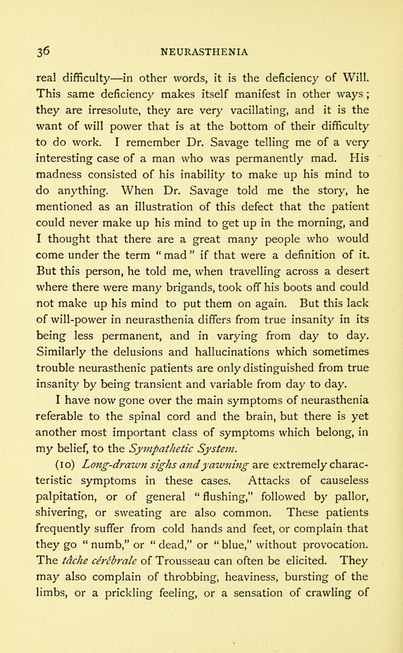 real difficulty—in other words, it is the deficiency of Will. This same deficiency makes itself manifest in other ways ; they are irresolute, they are very vacillating, and it is the want of will power that is at the bottom of their difficulty to do work. I remember Dr. Savage telling me of a very interesting case of a man who was permanently mad. His madness consisted of his inability to make up his mind to do anything. When Dr. Savage told me the story, he mentioned as an illustration of this defect that the patient could never make up his mind to get up in the morning, and I thought that there are a great many people who would come under the term  mad  if that were a definition of it. But this person, he told me, when travelling across a desert where there were many brigands, took off his boots and could not make up his mind to put them on again. But this lack of will-power in neurasthenia differs from true insanity in its being less permanent, and in varying from day to day. Similarly the delusions and hallucinations which sometimes trouble neurasthenic patients are only distinguished from true insanity by being transient and variable from day to day. I have now gone over the main symptoms of neurasthenia referable to the spinal cord and the brain, but there is yet another most important class of symptoms which belong, in my belief, to the Sympathetic System. (10) Long-drawn sighs and yawning are extremely charac- teristic symptoms in these cases. Attacks of causeless palpitation, or of general  flushing, followed by pallor, shivering, or sweating are also common. These patients frequently suffer from cold hands and feet, or complain that they go  numb, or  dead, or  blue, without provocation. The tdche cerebrale of Trousseau can often be elicited. They may also complain of throbbing, heaviness, bursting of the limbs, or a prickling feeling, or a sensation of crawling of