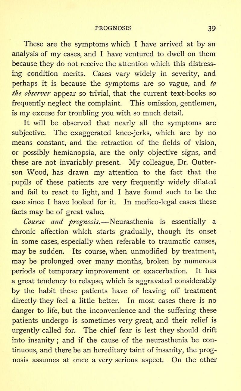 These are the symptoms which I have arrived at by an analysis of my cases, and I have ventured to dwell on them because they do not receive the attention which this distress- ing condition merits. Cases vary widely in severity, and perhaps it is because the symptoms are so vague, and to the observer appear so trivial, that the current text-books so frequently neglect the complaint. This omission, gentlemen, is my excuse for troubling you with so much detail. It will be observed that nearly all the symptoms are subjective. The exaggerated knee-jerks, which are by no means constant, and the retraction of the fields of vision, or possibly hemianopsia, are the only objective signs, and these are not invariably present. My colleague, Dr. Outter- son Wood, has drawn my attention to the fact that the pupils of these patients are very frequently widely dilated and fail to react to light, and I have found such to be the case since I have looked for it. In medico-legal cases these facts may be of great value. Course and prognosis.—Neurasthenia is essentially a chronic affection which starts gradually, though its onset in some cases, especially when referable to traumatic causes, may be sudden. Its course, when unmodified by treatment, may be prolonged over many months, broken by numerous periods of temporary improvement or exacerbation. It has a great tendency to relapse, which is aggravated considerably by the habit these patients have of leaving off treatment directly they feel a little better. In most cases there is no danger to life, but the inconvenience and the suffering these patients undergo is sometimes very great, and their relief is urgently called for. The chief fear is lest they should drift into insanity ; and if the cause of the neurasthenia be con- tinuous, and there be an hereditary taint of insanity, the prog- nosis assumes at once a very serious aspect. On the other