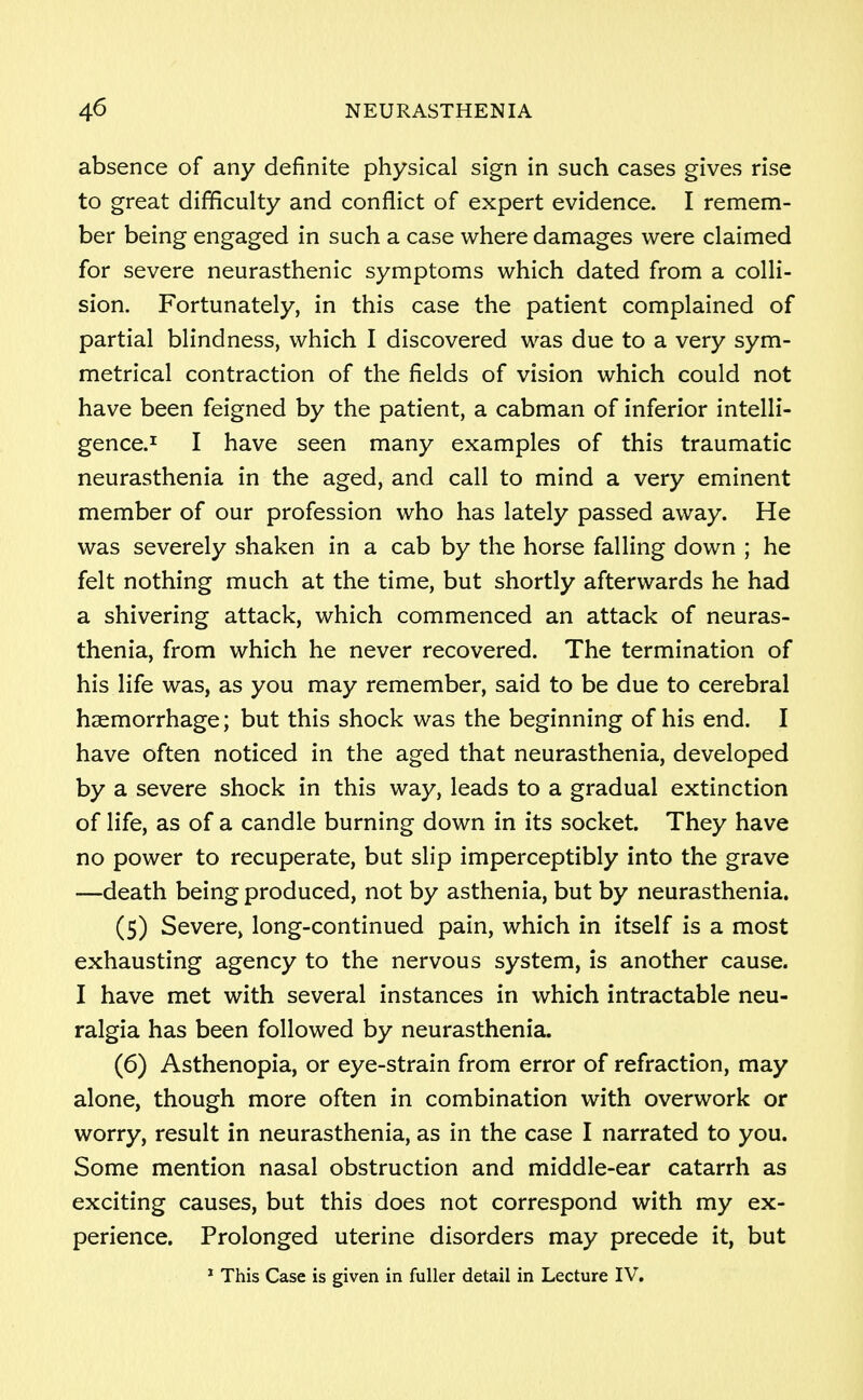 absence of any definite physical sign in such cases gives rise to great difficulty and conflict of expert evidence. I remem- ber being engaged in such a case where damages were claimed for severe neurasthenic symptoms which dated from a colli- sion. Fortunately, in this case the patient complained of partial blindness, which I discovered was due to a very sym- metrical contraction of the fields of vision which could not have been feigned by the patient, a cabman of inferior intelli- gence.1 I have seen many examples of this traumatic neurasthenia in the aged, and call to mind a very eminent member of our profession who has lately passed away. He was severely shaken in a cab by the horse falling down ; he felt nothing much at the time, but shortly afterwards he had a shivering attack, which commenced an attack of neuras- thenia, from which he never recovered. The termination of his life was, as you may remember, said to be due to cerebral haemorrhage; but this shock was the beginning of his end. I have often noticed in the aged that neurasthenia, developed by a severe shock in this way, leads to a gradual extinction of life, as of a candle burning down in its socket. They have no power to recuperate, but slip imperceptibly into the grave —death being produced, not by asthenia, but by neurasthenia. (5) Severe, long-continued pain, which in itself is a most exhausting agency to the nervous system, is another cause. I have met with several instances in which intractable neu- ralgia has been followed by neurasthenia. (6) Asthenopia, or eye-strain from error of refraction, may alone, though more often in combination with overwork or worry, result in neurasthenia, as in the case I narrated to you. Some mention nasal obstruction and middle-ear catarrh as exciting causes, but this does not correspond with my ex- perience. Prolonged uterine disorders may precede it, but 1 This Case is given in fuller detail in Lecture IV.